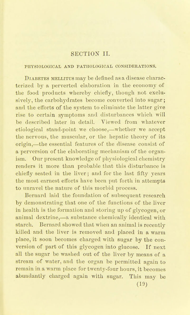 SECTION 11. PHYSIOLOGICAL AND PATHOLOGICAL CONSIDERATIONS. Diabetes mellitus ma}^ be defined a,sa disease charac- terized hy a pei'verted elaboration in the economy of the food products whereb}' cliiefly, though not exclu- sivel}^, the carbohydrates become converted into sugar; and the efforts of the system to eliminate the latter give rise to certain symptoms and disturbances which will be described later in detail. Yiewed from -whatever etiological stand-point we choose,—whether we accept the nervous, tlie muscular, or the hepatic theory of its origin,—the essential features of the disease consist of a perversion of the elaborating mechanism of the organ- ism. Our present knowledge of ph3'siological chemistry renders it more than probable that this disturbance is chiefl}^ seated in the liver; and for the last fifty ^^ears the most earnest efforts have been put fortli in attempts to unravel the nature of tliis morbid process. Bernard laid the foundation of subsequent research by demonstrating that one of tlie functions of the liver in health is the formation and storing up of gl3'Cogen, or animal dextrine,—a substance chemically identical with starch, Bernard showed that wlieii an animal is recently killed and tlie liver is removed and placed in a warm place, it soon becomes charged with sugar by the con- version of part of this glycogen into glucose. If next all the sugar be washed out of the liver by means of a stream of water, and tlie organ be permitted again to remain in a warm place for twenty-four hours, it becomes abundantly charged again with sugar. This may be
