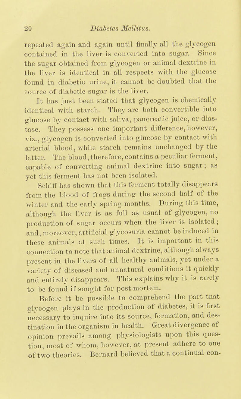 repeated again and again until finally all the glycogen contained in tlie liver is converted into sugar. Since the sugar obtained from glycogen or animal dextrine in the liver is identical in all respects with the glucose found in diabetic urine, it cannot be doubted that the source of diabetic sugar is the liver. It has just been stated tliat glycogen is chemically identical with starch. They are both convertible into glucose by contact with saliva, pancreatic juice, or dias- tase. They possess one important difference, liowever, viz., glycogen is converted into glucose by contact with arterial blood, while starch remains unchanged by the latter. The blood, therefore, contains a peculiar ferment, capable of converting animal dextrine into sugar; as yet this ferment has not been isolated. Schiff has shown that this ferment totally disappears from the blood of frogs during the second half of the winter and the early spring montlis. During tliis time, althouo-h the liver is as full as usual of glycogen, no production of sugar occurs when the liver is isolated; and, moreover, artificial glycosuria cannot be induced in these animals at such times. It is important in this connection to note that animal dextrine, although always present in the livers of all healthy animals, yet under a variety of diseased and unnatural conditions it quickly and entirely disappears. This explains why it is rarely to be found if souglit for post-mortem. Before it be possible to comprehend the part tnat glycogen plays in the production of diabetes, it is first necessary to inquire into its source, formation, and des- tination in the organism in health. Great divergence of opinion prevails among physiologists upon this ques- tion, most of whom, however, at present adhere to one of two theories. Bernard believed that a continual con-