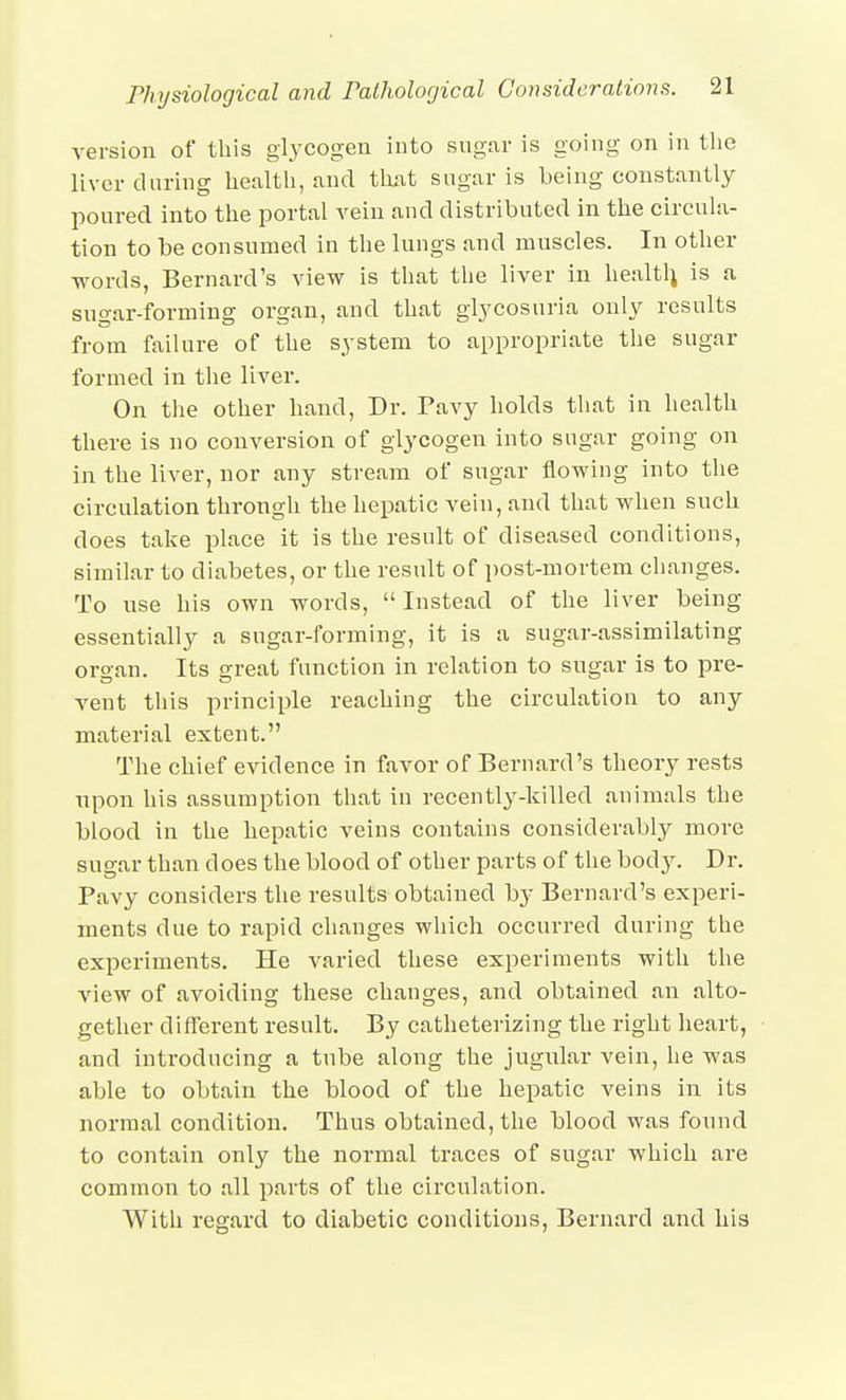 version of this glycogen into sugar is going on in the liver during health, and tluit sugar is being constantly poured into the portal vein and distributed in the circula- tion to be consumed in the lungs and muscles. In other words, Bernard's view is that the liver in healtl^ is a sugar-forming organ, and that glycosuria only results from failure of the system to appropriate the sugar formed in the liver. On the other hand, Dr. Pavy holds that in health there is no conversion of glycogen into sugar going on in the liver, nor any stream of sugar flowing into the circulation throngh the hepatic vein, and that when such does take place it is the result of diseased conditions, similar to diabetes, or the result of post-mortem changes. To use his own words, Instead of the liver being essentially a sugar-forming, it is a sugar-assimilating organ. Its great function in relation to sugar is to pre- vent tins principle reaching the circulation to any material extent. The chief evidence in favor of Bernard's theory rests npon his assumption that in recently-killed animals the blood in the hepatic veins contains considerably more sugar than does the blood of other parts of the body. Dr. Pavy considers the results obtained by Bernard's experi- ments due to rapid changes which occurred during the experiments. He varied these experiments with the view of avoiding these changes, and obtained an alto- gether different result. By catheterizing the right heart, and introducing a tube along the jugular vein, he was able to obtain the blood of the hepatic veins in its normal condition. Thus obtained, the blood was found to contain only the normal traces of sugar which are common to all parts of the circulation. With regard to diabetic conditions, Bernard and his
