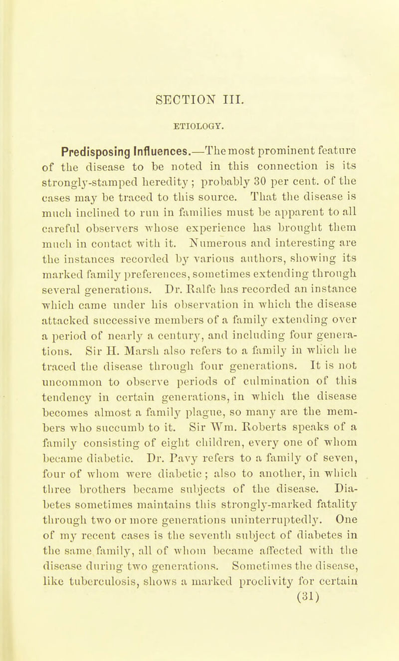 SECTION III. ETIOLOGY. Predisposing Influences.—The most prominent feature of the disease to be noted in this connection is its strongly-stamped heredity ; probably 30 per cent, of the cases may be traced to this source. That tlie disease is much inclined to run in families must be apparent to all careful observers whose experience has brought them much in coutact with it. Numerous and interesting are the instances recorded by various authors, showing its marked family preferences, sometimes extending through several generations. Dr. Ralfe has recorded an instance wliich came under his observation in which the disease attacked successive members of a famil}^ extending over a period of nearly a centur}'^, and including four genera- tions. Sir H. Marsh also refers to a family in which lie traced tlie disease through four generations. It is not uncommon to observe periods of culmination of this tendency in certain generations, in which the disease becomes almost a famil}^ plague, so many are the mem- bers who succumb to it. Sir Wm. Roberts speaks of a family consisting of eight cliildren, every one of whom became diabetic. Dr. Pavy refers to a family of seven, four of whom were diabetic ; also to another, in which three brothers became subjects of the disease. Dia- betes sometimes maintains tliis strongly-marked fatality through two or more generations uninterrupted!}'. One of my recent cases is the seventh subject of diabetes in the same family, all of wliom became affected with tlie disease during two generations. Sometimes the disease, like tuberculosis, shows a mai-kcd proclivity for certain