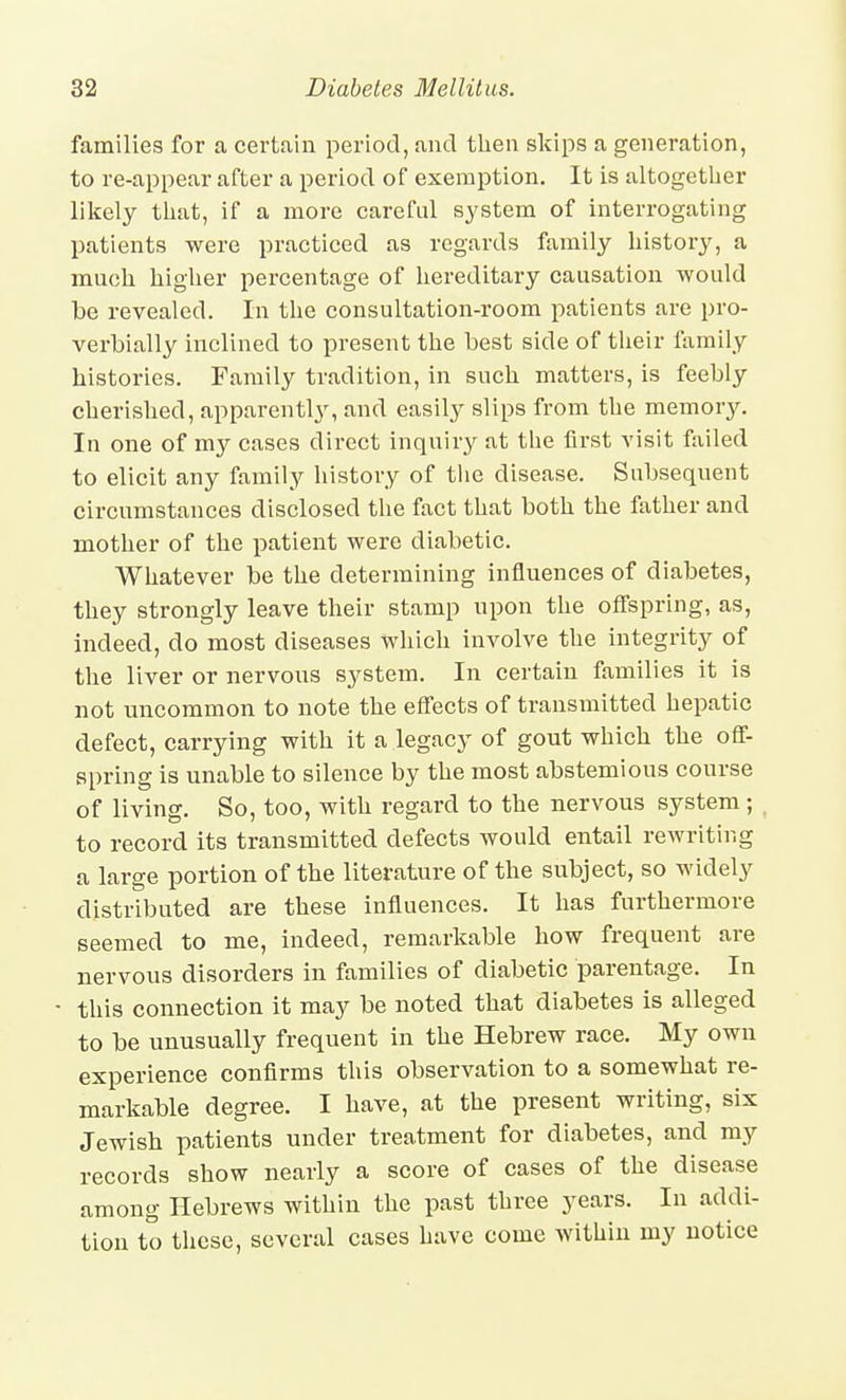 families for a certain period, and then skips a generation, to re-appear after a period of exemption. It is altogether likely that, if a more careful sj'stem of interrogating patients were practiced as regards family history, a much higher percentage of hereditary causation would be revealed. In the consultation-room patients are pro- verbially inclined to present the best side of their family histories. Family tradition, in such matters, is feebly cherished, apparently, and easily slips from the memory. In one of my cases direct inquiry at the first visit failed to elicit any family history of tlie disease. Subsequent circumstances disclosed the fact that both the father and mother of the patient were diabetic. Whatever be the determining influences of diabetes, they strongly leave their stamp upon the offspring, as, indeed, do most diseases which involve the integrity of the liver or nervous system. In certain families it is not uncommon to note the effects of transmitted hepatic defect, carrying with it a legacy of gout which the off- spring is unable to silence by the most abstemious course of living. So, too, with regard to the nervous system; to record its transmitted defects would entail rewriting a large portion of the literature of the subject, so widely distributed are these influences. It has furthermore seemed to me, indeed, remarkable how frequent are nervous disorders in families of diabetic parentage. In this connection it may be noted that diabetes is alleged to be unusually frequent in the Hebrew race. My own experience confirms this observation to a somewhat re- markable degree. I have, at the present writing, six Jewish patients under treatment for diabetes, and my records show nearly a score of cases of the disease among Hebrews within the past three years. In addi- tion to these, several cases have come within my notice