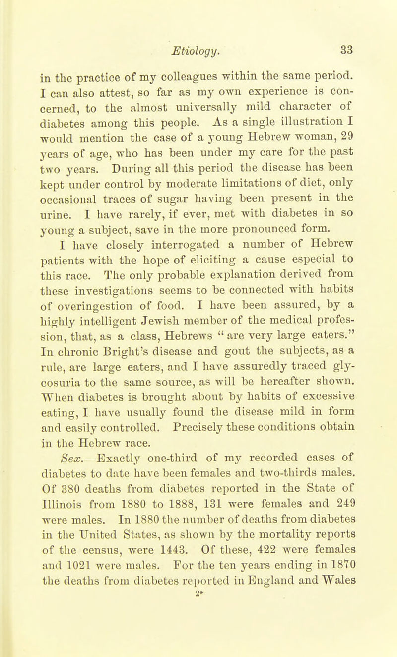 in the practice of my colleagues within the same period. I can also attest, so far as my own experience is con- cerned, to the almost universally mild character of diabetes among this people. As a single illustration I would mention the case of a young Hebrew woman, 29 years of age, who has been under my cai-e for the past two years. During all this period the disease has been kept under control by moderate limitations of diet, only occasional traces of sugar having been present in the urine, I have rarely, if ever, met with diabetes in so young a subject, save in the more pronounced form. I have closely interrogated a number of Hebrew patients with the hope of eliciting a cause especial to this race. The only probable explanation derived from these investigations seems to be connected with habits of overingestion of food. I have been assured, by a highly intelligent Jewish member of the medical profes- sion, that, as a class, Hebrews  are very large eaters. In chronic Bright's disease and gout the subjects, as a rule, are large eaters, and I have assuredly traced gly- cosuria to the same source, as will be hereafter shown. When diabetes is brought about by habits of excessive eating, I have usually found the disease mild in form and easily controlled. Precisely these conditions obtain in the Hebrew race. Sex.—Exactly one-third of my recorded cases of diabetes to date have been females and two-thirds males. Of 880 deaths from diabetes reported in the State of Illinois from 1880 to 1888, 131 were females and 249 were males. In 1880 the number of deaths from diabetes in the United States, as shown by the mortality reports of the census, were 1443. Of these, 422 were females and 1021 were males. For the ten years ending in 1870 the deaths from diabetes reported in England and Wales 2*