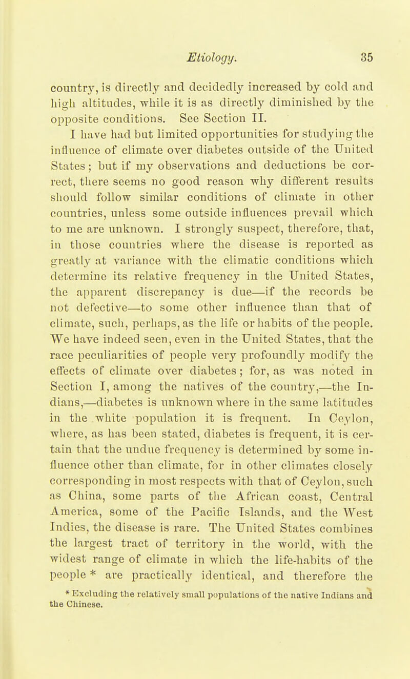 country, is directly and decidedly increased by cold and high altitudes, ■while it is as directly diminished by the opposite conditions. See Section II. I have had but limited opportunities for studying the influence of climate over diabetes outside of the United States; but if my observations and deductions be cor- rect, tliere seems no good reason why different results should follow similar conditions of climate in other countries, unless some outside influences prevail which to me are unknown. I strongly suspect, therefore, that, in those countries where the disease is reported as greatly at variance with the climatic conditions which determine its relative frequency in the United States, the apparent discrepancy is due—if the records be not defective—to some other influence than that of climate, sucli, perhaps, as the life or habits of the people. We have indeed seen, even in the United States, that the race peculiarities of people very profoundly modify the effects of climate over diabetes; for, as was noted in Section I, among the natives of the country,—the In- dians,—diabetes is unknown where in the same latitudes in the white population it is frequent. In Ceylon, where, as has been stated, diabetes is frequent, it is cer- tain that the undue frequency is determined by some in- fluence other than climate, for in other climates closely corresponding in most respects with that of Ceylon, such as China, some parts of tlie African coast, Central America, some of the Pacific Islands, and the West Indies, the disease is rare. The United States combines the largest tract of territory in the world, with the widest range of climate in which the life-habits of the people * are practically identical, and therefore the * Excluding the relatively small populations of the native Indians and the Chinese.