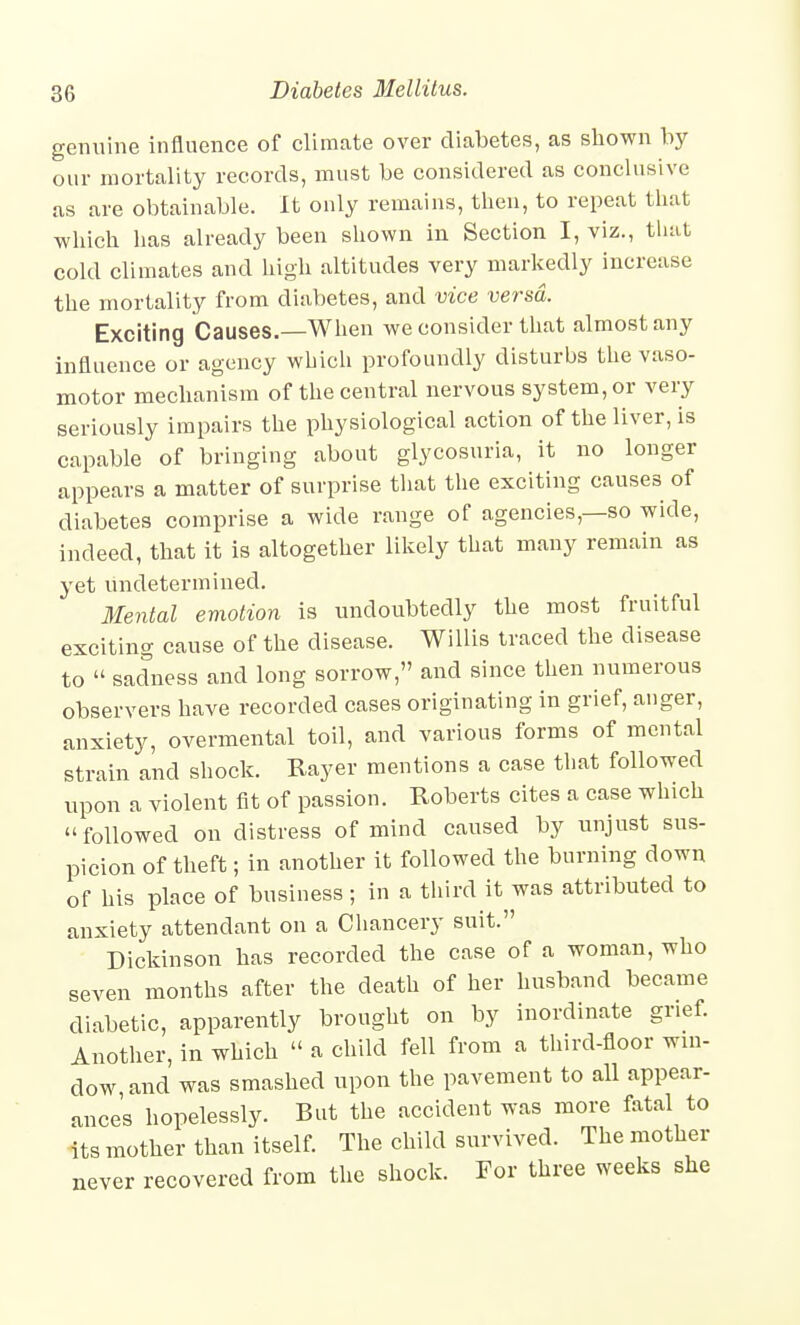 genuine influence of climate over diabetes, as shown by our mortality records, must be considered as conclusive as are obtainable. It only remains, then, to repeat that which has already been shown in Section I, viz., that cold climates and high altitudes very markedly increase the mortality from diabetes, and vice versa. Exciting Causes.—When we consider that almost any influence or agency which profoundly disturbs the vaso- motor mechanism of the central nervous system, or very seriously impairs the physiological action of the liver, is capable of bringing about glycosuria, it no longer appears a matter of surprise that the exciting causes of diabetes comprise a wide range of agencies,—so wide, indeed, that it is altogether likely that many remain as yet undetermined. Mental emotion is undoubtedly the most fruitful exciting cause of the disease. Willis traced the disease to  sadness and long sorrow, and since then numerous observers have recorded cases originating in grief, anger, anxiety, overmental toil, and various forms of mental strain and shock. Rayer mentions a case that followed upon a violent fit of passion. Roberts cites a case which followed on distress of mind caused by unjust sus- picion of theft; in another it followed the burning down of his place of business; in a third it was attributed to anxiety attendant on a Chancery suit. Dickinson has recorded the case of a woman, who seven months after the death of her husband became diabetic, apparently brought on by inordinate grief. Another, in which  a child fell from a third-floor win- dow and was smashed upon the pavement to all appear- ances hopelessly. But the accident was more fatal to its mother than itself. The child survived. The mother never recovered from the shock. For three weeks she