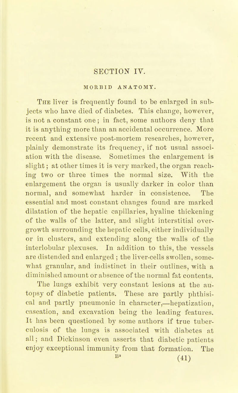 MORBID ANATOMY. The liver is frequently found to be enlarged in sub- jects who have died of diabetes. This change, however, is not a constant one; in fact, some authors deny that it is anything more than an accidental occurrence. More recent and extensive post-mortem researches, however, plainly demonstrate its frequency, if not usual associ- ation with the disease. Sometimes the enlargement is slight; at otiier times it is very marked, the organ reach- ing two or three times the normal size. With the enlargement the organ is usually darker in color than normal, and somewhat harder in consistence. The essential and most constant changes found are marked dilatation of the hepatic capillaries, hyaline thickening of the walls of the latter, and slight interstitial over- growth surrounding the hepatic cells, either individually or in clusters, and extending along the walls of the interlobular plexuses. In addition to this, the vessels are distended and enlarged ; the liver-cells swollen, some- what granular, and indistinct in their outlines, with a diminished amount or absence of the normal fat contents. The lungs exhibit very constant lesions at the au- topsy of diabetic patients. These are partly phthisi- cal and partly pneumonic in character,—hejiatization, caseation, and excavation being the leading features. It has been questioned by some authors if true tuber- culosis of the lungs is associated with diabetes at all; and Dickinson even asserts that diabetic patients enjoy exceptional immunity from that formation. The