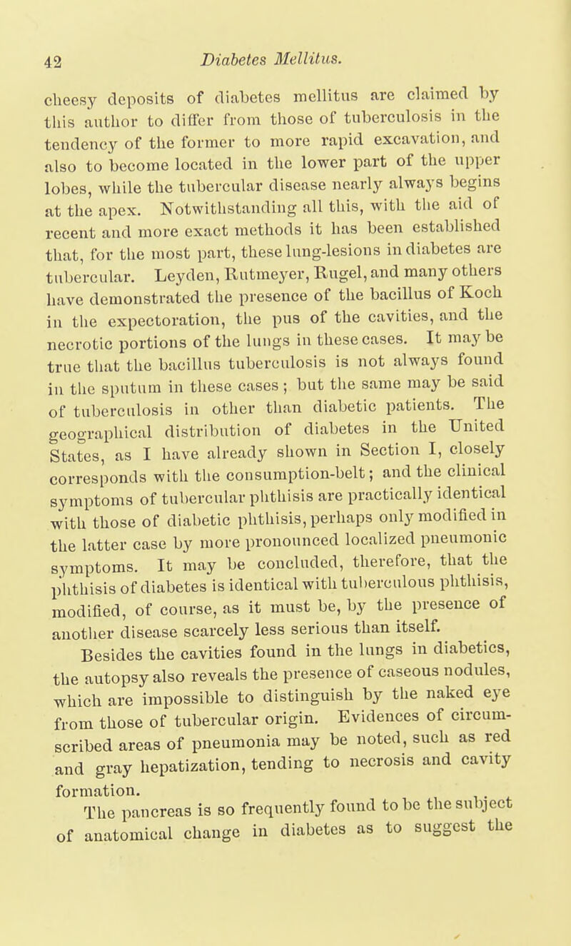 cheesy deposits of diabetes mellitus are claimed by this author to differ from those of tuberculosis in the tendency of the former to more rapid excavation, and also to become located in the lower part of the upper lobes, while the tubercular disease nearly always begins at the apex. Notwithstanding all this, with the aid of recent and more exact methods it has been established that, for the most part, these lung-lesions in diabetes are tubercular. Leyden, Rutmeyer, Rugel, and many others have demonstrated the presence of the bacillus of Koch in the expectoration, the pus of the cavities, and the necrotic portions of the lungs in these cases. It may be true tliat the bacillus tuberculosis is not always found in the sputum in these cases; but the same may be said of tuberculosis in other than diabetic patients. The geographical distribution of diabetes in the United States, as I have already shown in Section I, closely corresponds with tlie consumption-belt; and the clinical symptoms of tubercular phthisis are practically identical with those of diabetic phthisis, perhaps only modified in the latter case by more pronounced localized pneumonic symptoms. It may be concluded, therefore, that the phthisis of diabetes is identical with tul)erculous phthisis, modified, of course, as it must be, by the presence of anotlier disease scarcely less serious than itself. Besides the cavities found in the lungs in diabetics, the autopsy also reveals the presence of caseous nodules, which are impossible to distinguish by the naked eye from those of tubercular origin. Evidences of circum- scribed areas of pneumonia may be noted, such as red and gray hepatization, tending to necrosis and cavity formation. The pancreas is so frequently found to be the subject of anatomical change in diabetes as to suggest the