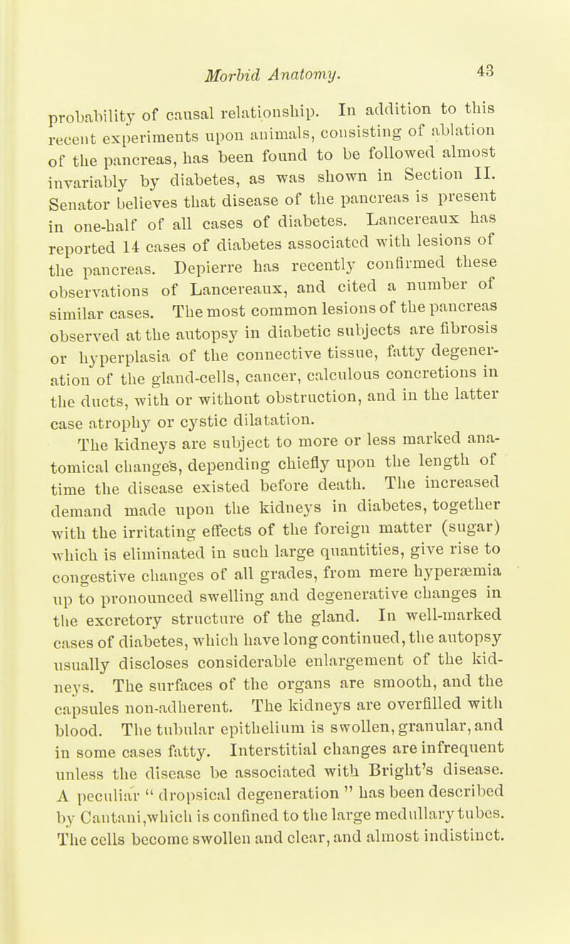 48 probahility of causal relationship. In addition to this recent experiments upon animals, consisting of ablation of the pancreas, has been found to be followed almost invariably by diabetes, as was shown in Section II. Senator believes that disease of the pancreas is present in one-half of all cases of diabetes. Lancereaux has reported 14 cases of diabetes associated with lesions of the pancreas. Depierre has recently confirmed these observations of Lancereaux, and cited a number of similar cases. The most common lesions of the pancreas observed at the autopsy in diabetic subjects are fibrosis or hyperplasia of the connective tissue, fatty degener- ation of the gland-cells, cancer, calculous concretions in the ducts, with or without obstruction, and in the latter case atrophy or cystic dilatation. The kidneys are subject to more or less marked ana- tomical changes, depending chiefly upon the length of time the disease existed before death. The increased demand made upon tlie kidneys in diabetes, together with the irritating effects of the foreign matter (sugar) which is eliminated in such large quantities, give rise to congestive changes of all grades, from mere hyperfemia up to pronounced swelling and degenerative changes in the excretory structure of the gland. In well-marked cases of diabetes, which have long continued, the autopsy usually discloses considerable enlargement of the kid- neys. The surfaces of the organs are smooth, and the capsules non-adherent. The kidneys are overfilled with blood. Tlie tubular epithelium is swollen, granular, and in some cases fatty. Interstitial changes are infrequent unless the disease be associated with Bright's disease. A peculiar  dropsical degeneration  has been described by Cantani,whicli is confined to the large medullary tubes. The cells become swollen and clear, and almost indistinct.