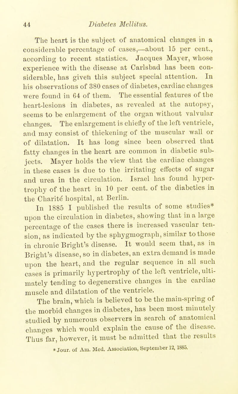 The heart is the subject of anatomical changes in a considerable percentage of cases,—about 15 per cent., according to recent statistics. Jacques Ma3'er, whose experience with the disease at Carlsbad has been con- siderable, has given this subject special attention. In his observations of 380 cases of diabetes, cardiac changes were found in 64 of them. The essential features of the heart-lesions in diabetes, as revealed at the autops}', seems to be enlargement of the organ without valvular changes. The enlargement is chiefly of the left ventricle, and may consist of thickening of the muscular wall or of dilatation. It has long since been observed that fatty changes in the heart are common in diabetic sub- jects. Mayer holds the view that the cardiac changes in these cases is due to the irritating effects of sugar and urea in the circulation. Israel has found hyper- trophy of the heart in 10 per cent, of the diabetics in the Cliarite hospital, at Berlin. In 1885 I published the results of some studies* upon the circulation in diabetes, showing that in a large percentage of the cases there is increased vascular ten- sion, as indicated by the sphygmograph, similar to those in chronic Bright's disease. It would seem that, as in Bright's disease, so in diabetes, an extra demand is made upon the heart, and the regular sequence in all such cases is primarily hypertrophy of the left ventricle, ulti- mately tending to degenerative changes in the cardiac muscle and dilatation of the ventricle. The brain, which is believed to be the main-spring of the morbid changes in diabetes, has been most minutely studied by numerous observers in search of anatomical changes which would explain the cause of the disease. Thus far, however, it must be admitted that the results » Jour, of Am, Med, Association, September 12,1885.