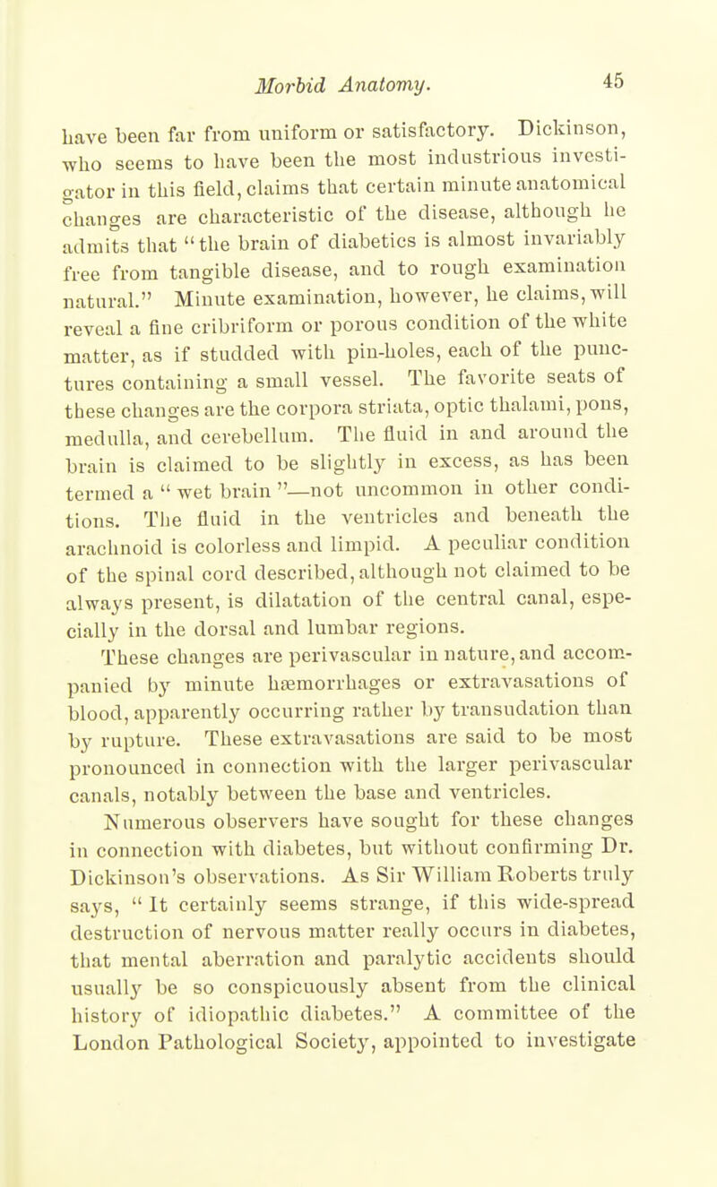 have been far from uniform or satisfactory. Dicldnson, who seems to have been the most industrious investi- gator in this field, cUaims that certain minute anatomical changes are characteristic of the disease, although he admits that the brain of diabetics is almost invariably free from tangible disease, and to rough examination natural. Minute examination, however, he claims, will reveal a fine cribriform or porous condition of the white matter, as if studded with pin-holes, each of the punc- tures containing a small vessel. The favorite seats of these changes are the corpora striata, optic thalami, pons, medulla, and cerebellnm. The fluid in and around the brain is claimed to be slightly in excess, as has been termed a  wet brain —not uncommon in other condi- tions. The fluid in the ventricles and beneath the arachnoid is colorless and limpid. A peculiar condition of the spinal cord described, although not claimed to be always present, is dilatation of the central canal, espe- cially in the dorsal and lumbar regions. These changes are perivascular in nature, and accom.- panied by minute htemorrhages or extravasations of blood, apparently occurring rather by transudation than by rupture. These extravasations are said to be most pronounced in connection with the larger perivascular canals, notably between the base and ventricles. Numerous observers have sought for these changes in connection with diabetes, but without confirming Dr. Dickinson's observations. As Sir William Roberts truly says,  It certainly seems strange, if this wide-spread destruction of nervous matter really occurs in diabetes, that mental aberration and paralytic accidents should usually be so conspicuously absent from the clinical history of idiopathic diabetes. A committee of the London Pathological Society, appointed to investigate