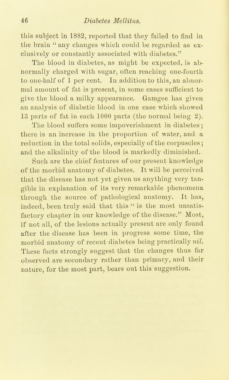 this subject in 1882, reported that the}^ failed to find in the brain  any changes which could be regarded as ex- clusively or constantly associated with diabetes. The blood in diabetes, as might be expected, is ab- normally charged with sugar, often reaching one-fourth to one-half of 1 per cent. In addition to this, au abnox- mal amount of fat is present, in some cases sufflcieut to give the blood a milky appearance. Gamgee has given an analysis of diabetic blood in one case which showed 13 parts of fat in each 1000 parts (the normal being 2). The blood suffers some impoverishment in diabetes; there is an increase in the proportion of water, and a reduction in the total solids, especiall}^ of the cori^uscles; and the alkalinity of the blood is markedly diminished. Such are the chief features of our preseut knowledge of the morbid anatomy of diabetes. It will be perceived that the disease has not yet given us anything very tan- gible in explanation of its very remarkable phenomena through the source of pathological anatomy. It has, indeed, been truly said that this  is the most unsatis- factory chapter in our knowledge of the disease. Most, if not all, of the lesions actually present are only found after the disease has been in progress some time, the morbid anatomy of recent diabetes being practically nil. These facts strongly suggest that the changes thus far observed are secondary rather tlian primary, and their nature, for the most part, bears out this suggestion.