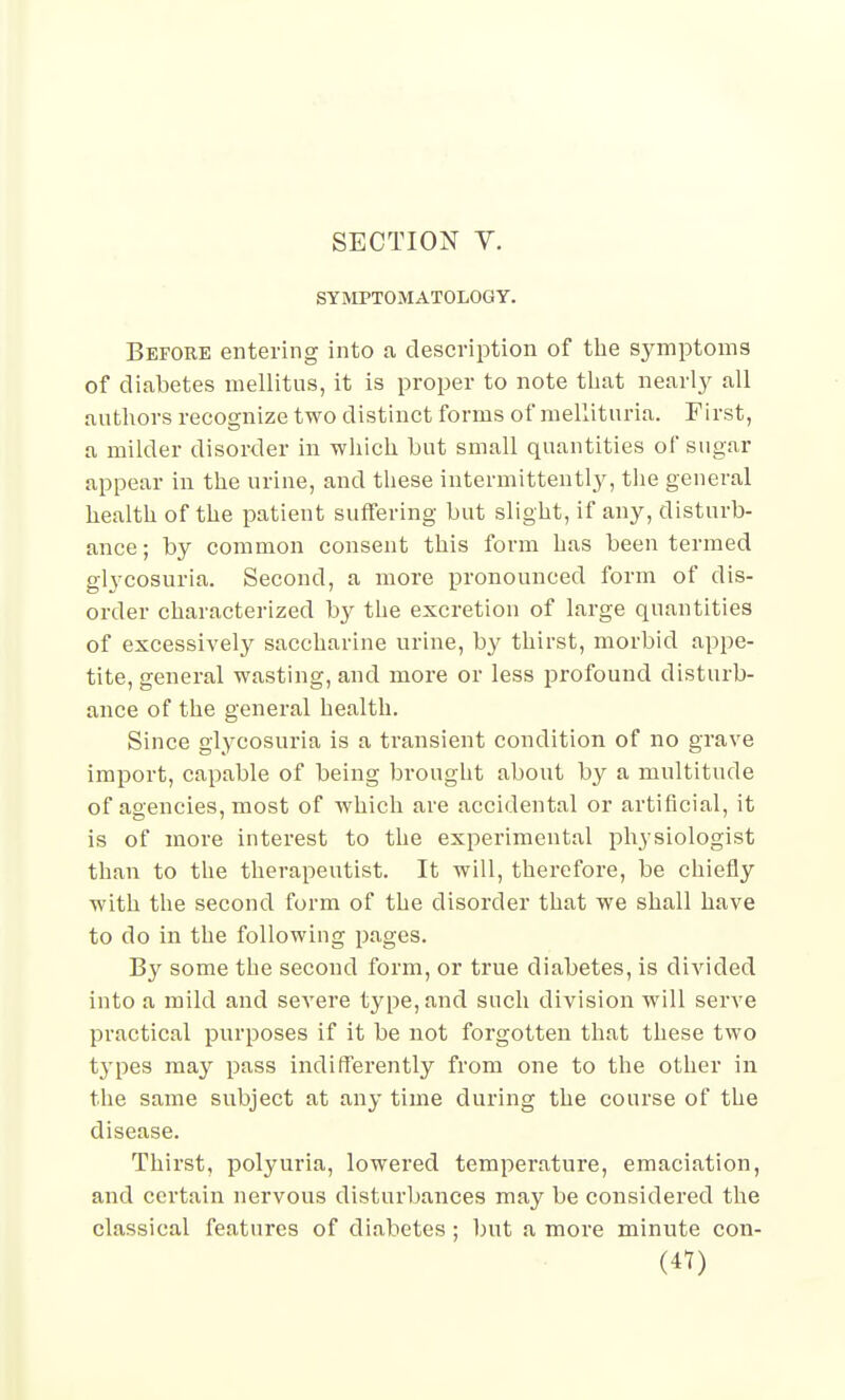 SYMPTOMATOLOGY. Before entering into a description of the symptoms of diabetes mellitus, it is proper to note tliat nearl}^ all authors recognize two distinct forms of raellituria. First, a milder disorder in which but small quantities of sugar appear in the urine, and these intermittently, the general health of the patient suffering but slight, if any, disturb- ance ; by common consent this form has been termed glycosuria. Second, a more pronounced form of dis- order characterized by the excretion of large quantities of excessively saccharine urine, by thirst, morbid appe- tite, general wasting, and more or less profound disturb- ance of the general health. Since glycosuria is a transient condition of no grave import, capable of being brought about by a multitude of agencies, most of Avhicli are accidental or artificial, it is of more interest to the experimental physiologist than to the therapeutist. It will, therefore, be chiefly with the second form of the disorder that we shall have to do in the following pages. By some the second form, or true diabetes, is divided into a mild and severe type, and such division will serve practical purposes if it be not forgotten that these two tj'pes may pass indifferently from one to the other in the same subject at any time during the course of the disease. Thirst, polyuria, lowered temperature, emaciation, and certain nervous disturbances may be considered the classical features of diabetes ; but a more minute con-