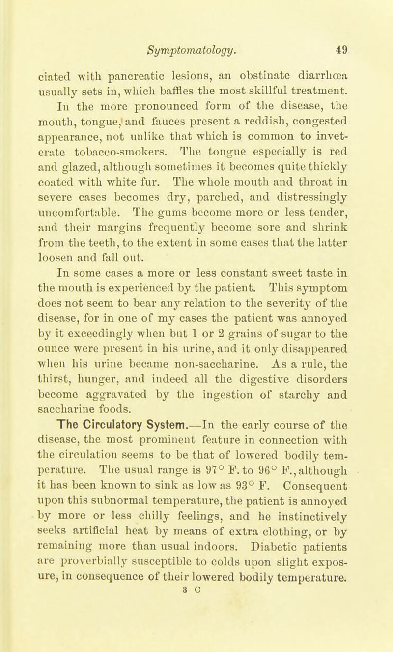 ciated -with pancreatic lesions, an obstinate diarrhoea usuall}'^ sets in, -which baffles the most skillful treatment. In the more pronounced form of the disease, the mouth, tongue,'and fauces present a reddish, congested appearance, not unlike that which is common to invet- erate tobacco-smokers. The tongue especially is red and glazed, although sometimes it becomes quite thickly- coated with white fur. The whole mouth and throat in sevei'e cases becomes dry, parched, and distressingly uncomfortable. The gums become more or less tender, and their margins frequently become sore and shrink from the teeth, to the extent in some cases that the latter loosen and fall out. In some cases a more or less constant sweet taste in the mouth is experienced by the patient. This symptom does not seem to bear any relation to the severity of the disease, for in one of my cases the patient was annoyed by it exceedingly when but 1 or 2 grains of sugar to the ounce were present in his urine, and it only disappeared when his urine became non-saccharine. As a rule, the thirst, hunger, and indeed all the digestive disorders become aggravated by the ingestion of starchy and saccharine foods. The Circulatory System.—In the early course of the disease, the most prominent feature in connection with tlie circulation seems to be that of lowered bodily tem- perature. The usual range is 97° F. to 96° P., although it has been known to sink as low as 93° F. Consequent upon this subnormal temperature, the patient is annoyed by more or less chilly feelings, and he instinctively seeks artificial heat by means of extra clothing, or by remaining more than usual indoors. Diabetic patients are proverbially susceptible to colds upon slight expos- ure, in consequence of their lowered bodily temperature. 3 c