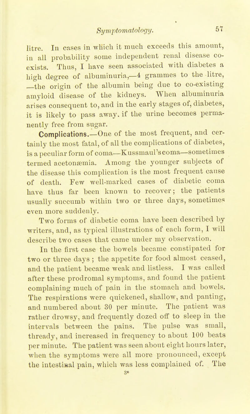 litre. In cases in wliicli it much exceeds this amount, in all probahilitj some independent renal disease co- exists. Thus, I have seen associated with diabetes a high degree of albuminuria,—4 grammes to the litre, —the origin of the albumin being due to co-existing amyloid disease of the kidneys. When albuminuria arises consequent to, and in the early stages of, diabetes, it is likely to pass away, if the urine becomes perma- nently free from sugar. Complications.—One of the most frequent, and cer- tainly the most fatal, of all the complications of diabetes, is a peculiar form of coma—Kussmaul'scoma—sometimes termed acetonsemia. Among the younger subjects of the disease this complication is the most frequent cause of death. Few well-marked cases of diabetic coma have thus far been known to recover; the patients usually succumb within two or three days, sometime^' even more suddenly. Two forms of diabetic coma have been described by writers, and, as typical illustrations of each form, I will describe two cases that came under my observation. In the first case the bowels became constipated for two or three days ; the appetite for food almost ceased, and the patient became weak and listless. I was called after these prodromal symptoms, and found the patient complaining much of pain in the stomach and bowels. The respirations were quickened, shallow, and panting, and numbered about 30 per minute. The patient was rather drowsy, and frequently dozed off to sleep in the intervals between the pains. The pulse was small, thready, and increased in frequency to about 100 beats per minute. The patient was seen about eight hours later, wlien the symptoms were all more pronounced, except the intestisal pain, which was less complained of. The 3»