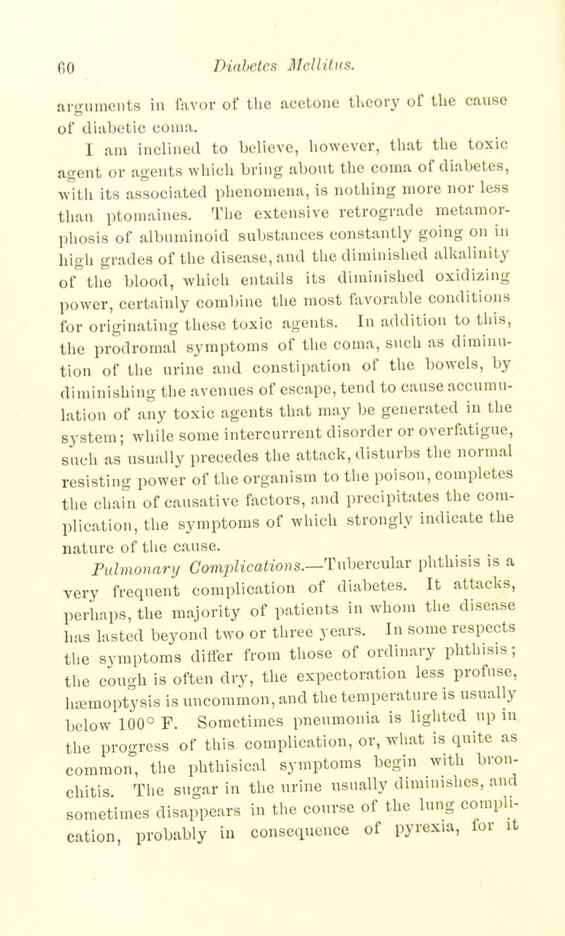 ai-o-iunents in favor of the acetone tlicory of the canse of diabetic coma. I am inclined to believe, however, that the toxic agent or agents which bring about the coma of diabetes, with its associated phenomena, is nothing more nor less than ptomaines. Tlie extensive retrograde metamor- phosis of albuminoid substances constantly going on in high grades of the disease, and the diminislied alkalinity of the blood, which entails its diminished oxidizing power, certainly combine the most favorable conditions for originating these toxic agents. In addition to this, the prodromal symptoms of the coma, such as diminu- tion of the urine and constipation of the bowels, by diminishing the avenues of escape, tend to cause accumu- lation of any toxic agents that may be generated in the system; while some intercurrent disorder or overfatigue, sucli as usually precedes the attack, disturbs the normal resisting power of the organism to the poison, completes the chahi of causative factors, and precipitates the com- plication, the symptoms of which strongly indicate the nature of the cause. Pulmonary Complications.—Tnherculav phthisis is a very frequent complication of diabetes. It attacks, perhaps, the majority of patients in whom the disease has lasted beyond two or three years. In some respects the symptoms differ from those of ordinary phthisis; the cough is often dry, the expectoration less profuse, hemoptysis is uncommon, and the temperature is usually below 100° F. Sometimes pneumonia is lighted up in the progress of this complication, or, what is quite as common, the phthisical symptoms begin with bron- chitis The sugar in the urine usually diminishes, and sometimes disappears in the course of the lung compli- cation, probably in consequence of pyrexia, for it