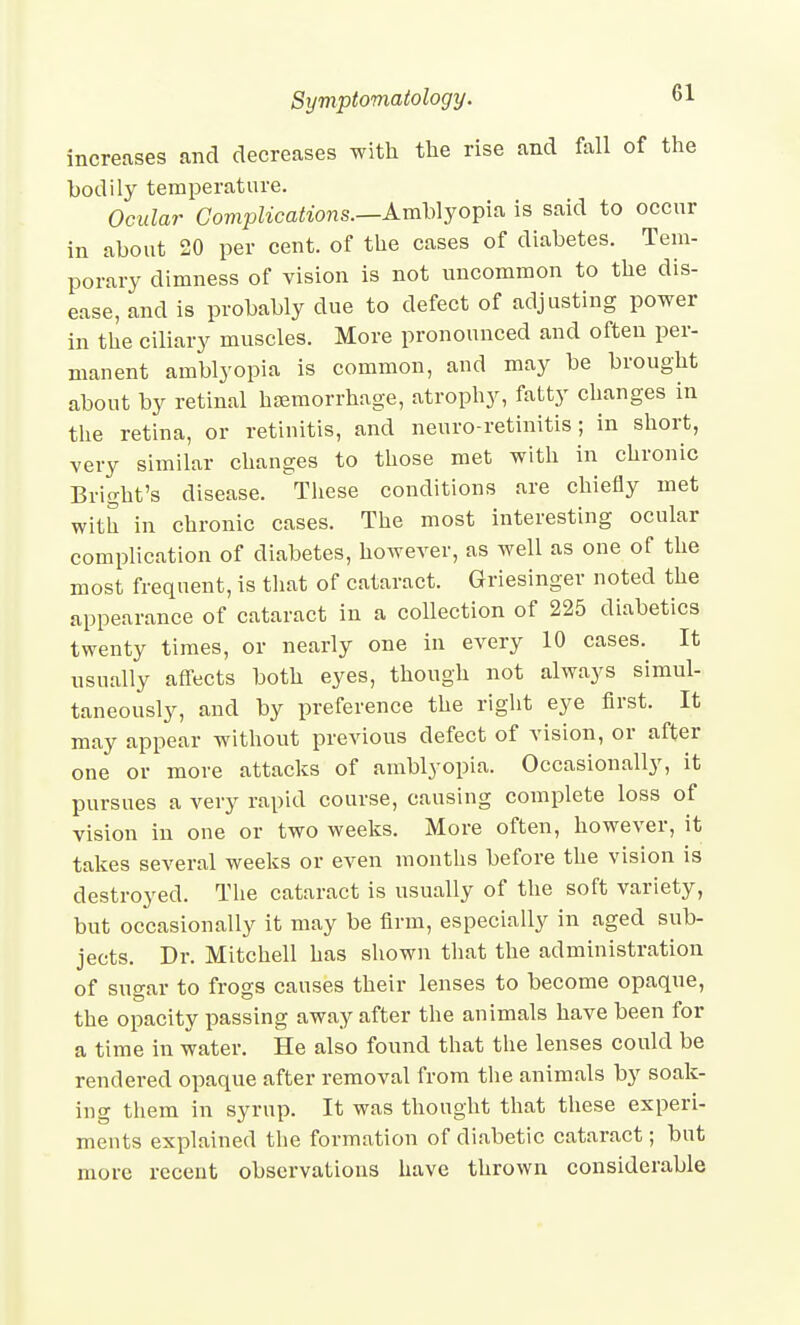 increases and decreases with the rise and fall of the bodily temperature. Ocular Complications.—A.m\Ajoi^\^ is said to occur in about 20 per cent, of the cases of diabetes. Tem- porary dimness of vision is not uncommon to the dis- ease, and is probably due to defect of adjusting power in the ciliary muscles. More pronounced and often per- manent amblyopia is common, and may be brought about by retinal hremorrhage, atrophy, fatty changes in the retina, or retinitis, and neuro-retinitis; in short, very similar changes to those met with in chronic Bright's disease. ^These conditions are chiefly met with in chronic cases. The most interesting ocular complication of diabetes, however, as well as one of the most frequent, is tliat of cataract. Griesinger noted the appearance of cataract in a collection of 225 diabetics twenty times, or nearly one in every 10 cases.^ It usually affects both eyes, though not always simul- taneously, and by preference the right eye first. It may appear without previous defect of vision, or after one or more attacks of amblyopia. Occasionally, it pursues a very rapid course, causing complete loss of vision in one or two weeks. More often, however, it takes several weeks or even months before the vision is destroyed. The cataract is usually of the soft variety, but occasionally it may be firm, especially in aged sub- jects. Dr. Mitchell has shown that the administration of sugar to frogs causes their lenses to become opaque, the opacity passing away after the animals have been for a time in water. He also found that the lenses could be rendered opaque after removal from tlie animals by soak- ing them in syrup. It was thought that these experi- ments explained the formation of diabetic cataract; but more recent observations have thrown considerable