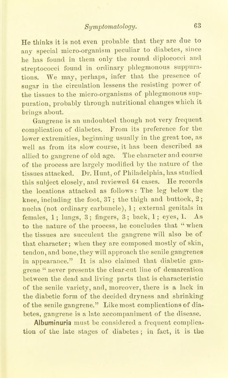 He thinks it is not even probable thut tliey are due to any special micro-organism peculiar to diabetes, since he has found in them only the round diplococci and streptococci found in ordinary phlegmonous suppura- tions. We may, perhaps, infer that the presence ol suo-ar in the circulation lessens the resisting power of the tissues to the micro-organisms of phlegmonous sup- puration, probably through nutritional changes which it brings about. Gangrene is an undoubted though not very frequent complication of diabetes. From its preference for the lower extremities, beginning usually in the great toe, as well as from its slow course, it has been described as allied to gangrene of old age. Tlie character and course of the process are largely modified by the nature of the tissues attacked. Dr. Hunt, of Philadelphia, has studied this subject closely, and reviewed 64 cases. He records the locations attacked as follows : The leg below the knee, including the foot, 37 ; the thigh and buttock, 2 ; nucha (not ordinary carbuncle), 1; external genitals in females, 1 ; lungs, 3; fingers, 3; back, 1 ; eyes, 1. As to the nature of the process, he concludes that  when the tissues are succulent the gangrene will also be of that character; when they are composed mostly of skin, tendon, and bone, they will approach the senile gangrenes in appearance. It is also claimed that diabetic gan- grene  never presents the clear-cut line of demarcation between the dead and living parts that is characteristic of the senile variety, and, moreover, there is a lack in the diabetic form of the decided dryness and shrinking of the senile gangrene. Like most complications of dia- betes, gangrene is a late accompaniment of the disease. Albuminuria must be considered a frequent complica- tion of the late stages of diabetes; in fact, it is the