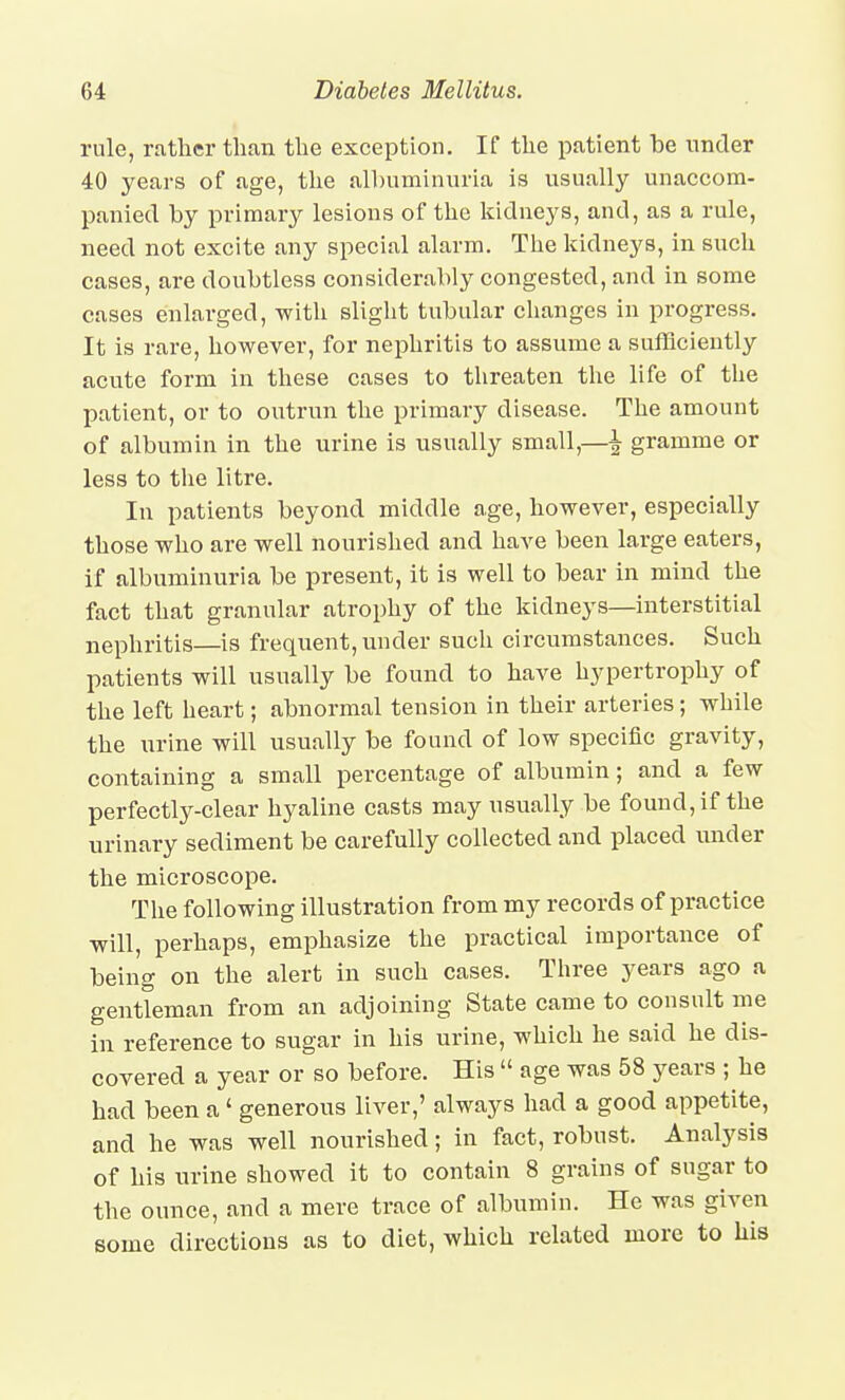 rule, rather than the exception. If the patient be under 40 years of age, the albuminuria is usually unaccom- panied by primary lesions of the kidneys, and, as a rule, need not excite any special alarm. The kidneys, in such cases, are doubtless considerably congested, and in some cases enlarged, with slight tubular clianges in progress. It is rare, however, for nephritis to assume a sufficiently acnte form in these cases to threaten the life of the patient, or to outrun the primary disease. The amount of albumin in the urine is usually small,—\ gramme or less to the litre. In patients beyond middle age, however, especially those who are well nourished and have been large eaters, if albuminuria be present, it is well to bear in mind the fact that granular atrophy of the kidneys—interstitial nephritis—is frequent, under such circumstances. Such patients will usually be found to have hypertrophy of the left heart; abnormal tension in their arteries; while the urine will usually be found of low specific gravity, containing a small percentage of albumin; and a few perfectly-clear hyaline casts may usually be found, if the urinary sediment be carefully collected and placed under the microscope. The following illustration from my records of practice will, perhaps, emphasize the practical importance of being on the alert in such cases. Three years ago a gentleman from an adjoining State came to consult me in reference to sugar in his urine, which he said he dis- covered a year or so before. His  age was 58 years ; he had been a' generous liver,' always had a good appetite, and he was well nourished; in fact, robust. Analysis of his urine showed it to contain 8 grains of sugar to the ounce, and a mere trace of albumin. He was given some directions as to diet, which related more to his