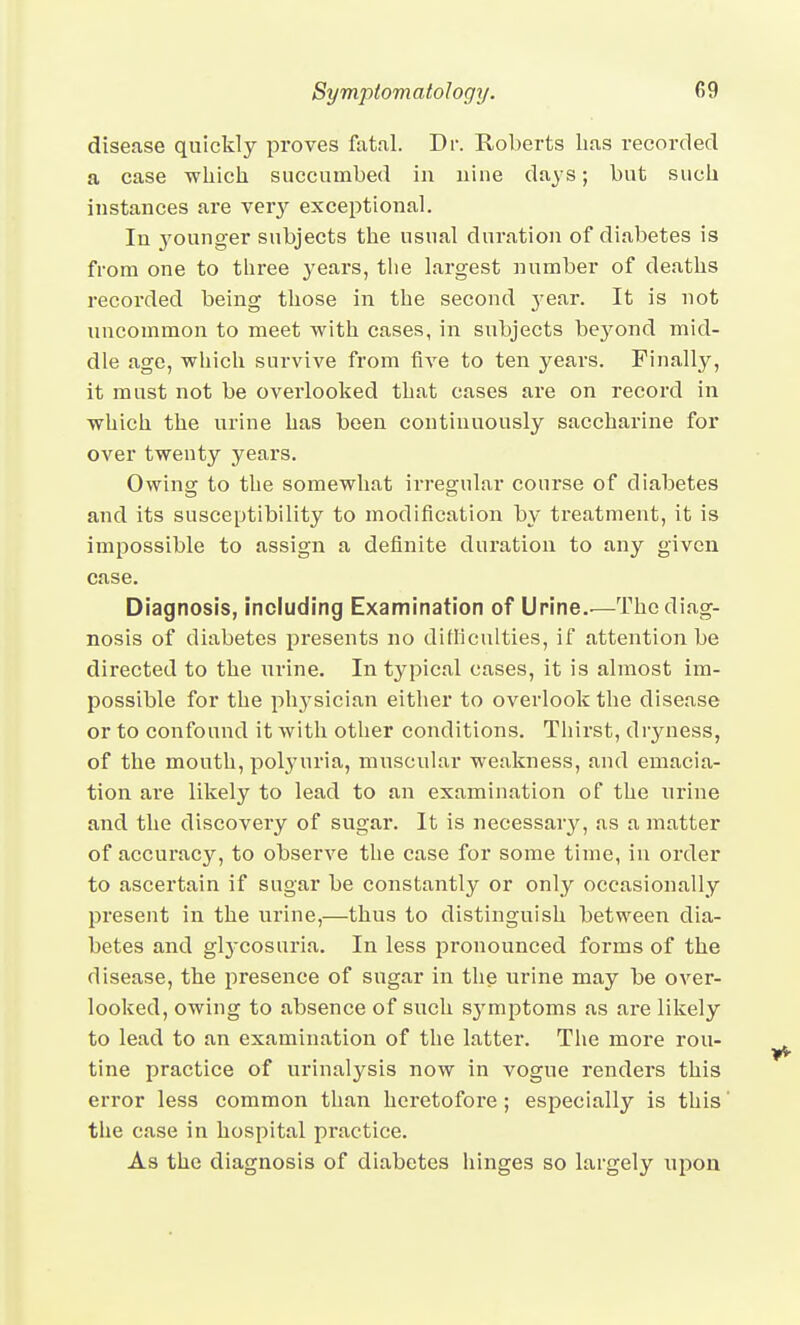 disease quickly proves fatal. Dr. Roberts lias recorded a case which succumbed in nine days; but such instances are very exceptional. In 5'ounger subjects the usual duration of diabetes is from one to three years, the largest number of deaths recorded being those in the second j^ear. It is not uncommon to meet with cases, in subjects beyond mid- dle age, which survive from five to ten years. Finally, it must not be overlooked that cases are on record in which the urine has been continuously saccharine for over twenty years. Owing to the somewhat irregular course of diabetes and its susceptibility to modification by treatment, it is impossible to assign a definite duration to any given case. Diagnosis, including Examination of Urine..—The diag- nosis of diabetes presents no difficulties, if attention be directed to the urine. In typical cases, it is almost im- possible for the physician either to overlook the disease or to confound it with other conditions. Thirst, dryness, of the mouth, polyuria, muscular weakness, and emacia- tion ai'e likely to lead to an examination of the urine and the discovery of sugar. It is necessary, as a matter of accui'acy, to observe the case for some time, in order to ascertain if sugar be constantly or only occasionally present in the urine,—thus to distinguish between dia- betes and glj'cosuria. In less pronounced forms of the disease, the presence of sugar in the urine may be over- looked, owing to absence of such sj^mptoms as are likely to lead to an examination of the latter. The more rou- tine practice of urinalysis now in vogue renders this error less common than heretofore; especially is this the case in hospital practice. As the diagnosis of diabetes hinges so largely wpon