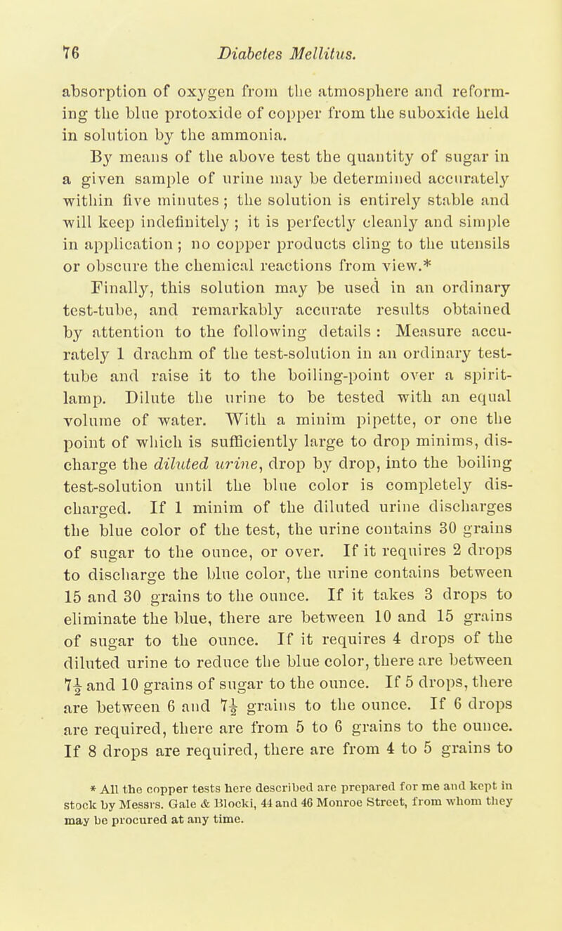 absorption of oxygen from the atmosphere and reform- ing the bine protoxide of copper from the suboxide held in solution by the ammonia. 'By means of the above test the quantity of sugar in a given sample of urine may be determined accuratel}'' within five minutes; the solution is entirely stable and will keep indefinitely ; it is perfectl}'^ cleanl}?^ and simple in application ; no copper products cling to the utensils or obscure the chemical reactions from view.* Finally, this solution may be used in an ordinary test-tube, and remarkably accurate results obtained by attention to the following details : Measure accu- rately 1 drachm of the test-solution in an ordinary test- tube and raise it to the boiling-point over a spirit- lamp. Dilute the urine to be tested with an equal volume of water. With a minim pipette, or one the point of which is sufficiently large to drop minims, dis- charge the diluted urine, drop by drop, into the boiling test-solution until the blue color is completely dis- charged. If 1 minim of the diluted urine discharges the blue color of the test, the urine contains 30 grains of sugar to the ounce, or over. If it requires 2 drops to discharge the blue color, the urine contains between 15 and 30 grains to the ounce. If it takes 3 drops to eliminate the blue, there are between 10 and 15 grains of sugar to the ounce. If it requires 4 drops of the diluted urine to reduce the blue color, there are between 7| and 10 grains of sugar to the ounce. If 5 drops, there are between 6 and 1^ grains to the ounce. If 6 drops are required, there are from 5 to 6 grains to the ounce. If 8 drops are required, there are from 4 to 5 grains to » All the copper tests here described are prepared for me and kept in stock by Messrs. Gale & Blocki, 44 and 46 Monroe Street, from whom they may be procured at any time.