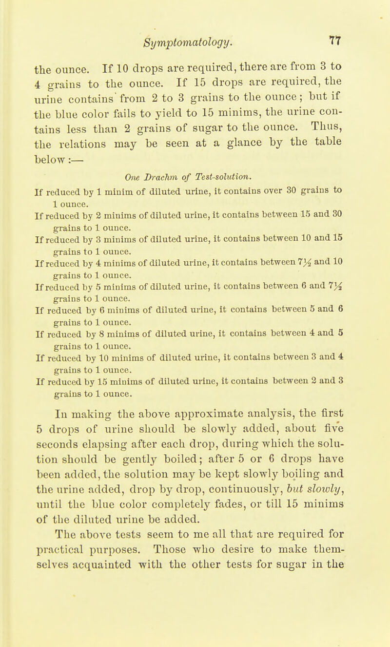 the ounce. If 10 drops are required, there are from 3 to 4 grains to the ounce. If 15 drops are required, the urine contains from 2 to 3 grains to the ounce; but if the blue color fails to yield to 15 minims, the urine con- tains less than 2 grains of sugar to the ounce. Thus, the relations may be seen at a glance by the table below:— Om Drachm of Test-solution. If reduced by 1 minim of diluted urine, it contains over 30 grains to 1 ounce. If reduced by 2 minims of diluted urine, it contains between 15 and 30 grains to 1 ounce. If reduced by 3 minims of diluted urine, it contains between 10 and 15 grains to 1 ounce. If reduced by 4 minims of diluted urine, it contains between 7}4 and 10 grains to 1 ounce. If reduced by 5 minims of diluted urine, it contains between 6 and 7}i grains to 1 ounce. If reduced by 6 minims of diluted ui-ine, it contains between 5 and 6 grains to 1 ounce. If reduced by 8 minims of diluted urine, it contains between 4 and 5 grains to 1 ounce. If reduced by 10 minims of diluted urine, it contains between 3 and i grains to 1 ounce. If reduced by 15 minims of diluted urine, it contains between 2 and 3 grains to 1 ounce. In making the above approximate analj'-sis, the first 5 drops of urine should be slowly added, about five seconds elapsing after each drop, during which the solu- tion should be gently boiled; after 5 or 6 drops have been added, the solution may be kept slowly boiling and the urine added, drop by drop, continuously, but slowly, until the blue color completely fades, or till 15 minims of the diluted urine be added. The above tests seem to me all that are required for practical purposes. Those who desire to make them- selves acquainted with the other tests for sugar in the