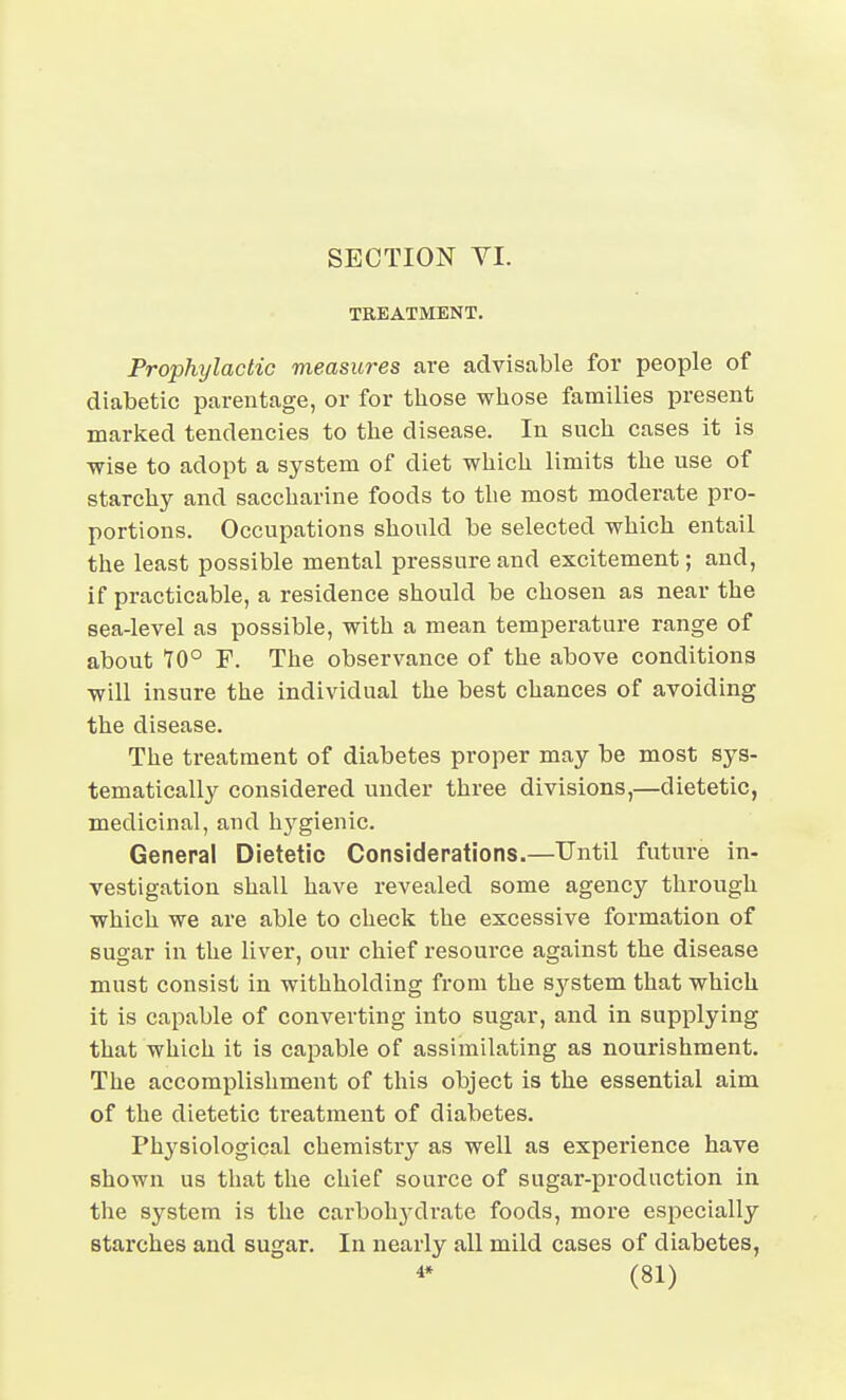 SECTION YI. TREATMENT. Prophylactic measures are advisable for people of diabetic parentage, or for those whose families present marked tendencies to the disease. In such cases it is wise to adopt a system of diet which limits the use of starchy and saccharine foods to the most moderate pro- portions. Occupations should be selected which entail the least possible mental pressure and excitement; and, if practicable, a residence should be chosen as near the sea-level as possible, with a mean temperature range of about 70° P. The observance of the above conditions will insure the individual the best chances of avoiding the disease. The treatment of diabetes proper may be most sys- tematically considered under three divisions,—dietetic, medicinal, and hygienic. General Dietetic Considerations.—Until future in- vestigation shall have revealed some agency through which we are able to check the excessive formation of sugar in the liver, our chief resource against the disease must consist in withholding from the system that which it is capable of converting into sugar, and in supplying that which it is capable of assimilating as nourishment. The accomplishment of this object is the essential aim of the dietetic treatment of diabetes. Physiological chemistry as well as experience have shown us that the chief source of sugar-production in the system is the cai-bohydrate foods, more especially starches and sugar. In nearly all mild cases of diabetes,