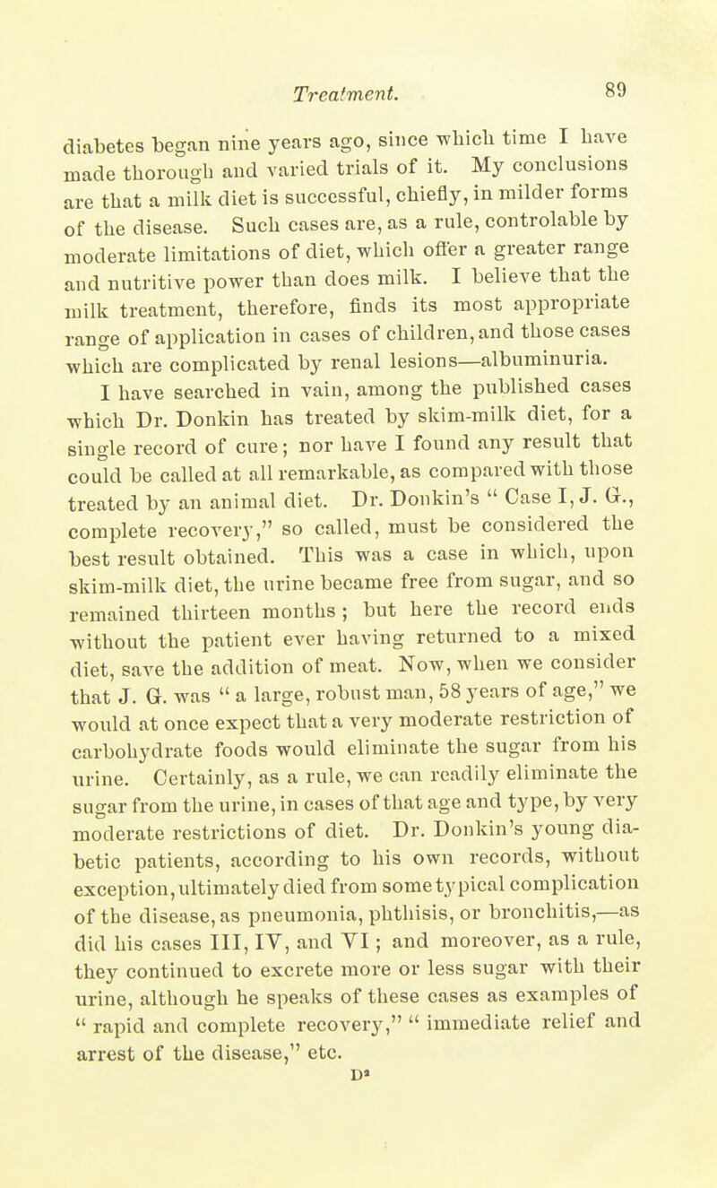 diabetes began niiie years ago, since wliich time I bave made thorough and varied trials of it. My conclusions are that a milk diet is successful, chiefly, in milder forms of the disease. Such cases are, as a rule, controlable by moderate limitations of diet, which ofter a greater range and nutritive power than does milk. I believe that the milk treatment, therefore, finds its most appropriate range of application in cases of children, and those cases which are complicated by renal lesions—albuminuria. I have searched in vain, among the published cases which Dr. Donkin has treated by skim-milk diet, for a single record of cure; nor have I found any result that could be called at all remarkable, as compared with those treated by an animal diet. Dr. Donkin's  Case I, J. G., complete recoA'ery, so called, must be considered the best result obtained. This was a case in which, upon skim-milk diet, the urine became free from sugar, and so remained thirteen months; but here the record ends without the patient ever having returned to a mixed diet, save the addition of meat. Now, when we consider that J. G. was  a large, robust man, 58 years of age, we would at once expect that a very moderate restriction of carbohydrate foods would eliminate the sugar from his urine. Certainly, as a rule, we can readily eliminate the sugar from the urine, in cases of that age and type, by very moderate restrictions of diet. Dr. Donkin's young dia- betic patients, according to his own records, without exception, ultimately died from some typical complication of the disease, as pneumonia, phtliisis, or bronchitis,—as did his cases III, lY, and VI; and moreover, as a rule, they continued to excrete more or less sugar with their urine, although he speaks of these cases as examples of  rapid and complete recovery,  immediate relief and arrest of the disease, etc.