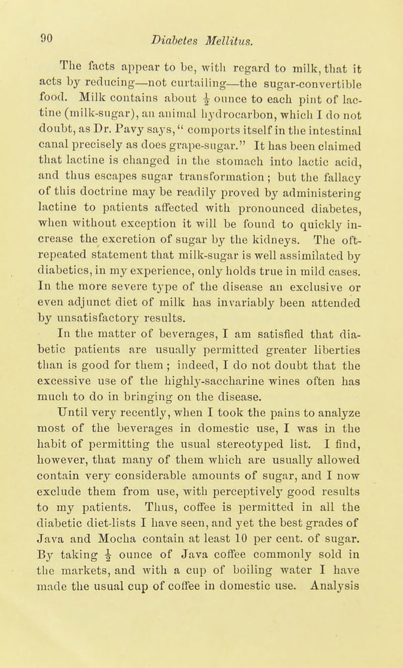 The facts appear to be, with regard to milk, that it acts by reducing—not curtailing—the sugar-convertible food. Milk contains about \ ounce to each pint of lac- tine (milk-sugar), an animal hydrocarbon, which I do not doubt, as Dr. Pavy says, comports itself in the intestinal canal precisely as does grape-sugar. It has been claimed that lactine is changed in the stomach into lactic acid, and thus escapes sugar transformation ; but the fallacy of this doctrine may be readily proved by administering lactine to patients affected with pronounced diabetes, when without exception it will be found to quickly in- crease the excretion of sugar by the kidneys. The oft- rcpeated statement that milk-sugar is well assimilated by diabetics, in my experience, only holds true in mild cases. In the more severe type of the disease an exclusive or even adjunct diet of milk has invariably been attended by unsatisfactory results. In the matter of beverages, I am satisfied that dia- betic patients are usually permitted greater liberties than is good for them ; indeed, I do not doubt that the excessive use of the highly-saccharine wines often has much to do in bringing on the disease. Until very recently, when I took the pains to analyze most of the beverages in domestic use, I was ui the habit of permitting the usual stereotyped list. I find, however, that many of them which are usually allowed contain very considerable amounts of sugar, and I now exclude them from use, with perceptivel}' good results to my patients. Thus, coffee is permitted in all the diabetic diet-lists I have seen, and yet the best grades of Java and Mocha contain at least 10 per cent, of sugar. B}'' taking ounce of Java coffee commonly sold in the markets, and with a cup of boiling water I have made the usual cup of coffee in domestic use. Analj'^sis