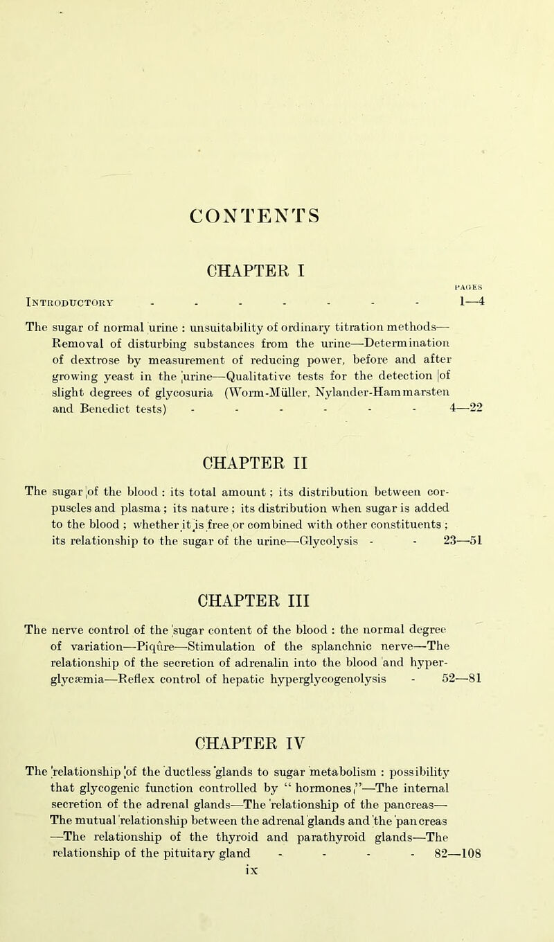 CONTENTS CHAPTER I PAGES Introductory ------- I—4 The sugar of normal urine : unsuitability of ordinary titration methods— Removal of disturbing substances from the urine—-Determination of dextrose by measurement of reducing power, before and after growing yeast in the 'urine—Qualitative tests for the detection |of slight degrees of glycosuria (Worm-Muller, Nylander-Hammarsten and Benedict tests) ------ 4—22 CHAPTER II The sugar ,of the blood : its total amount; its distribution between cor- puscles and plasma ; its nature ; its distribution when sugar is added to the blood ; whether it Is free or combined with other constituents ; its relationship to the sugar of the urine—-Glycolysis - - 23—51 CHAPTER III The nerve control of the ’sugar content of the blood : the normal degree of variation—Piqure—Stimulation of the splanchnic nerve—The relationship of the secretion of adrenalin into the blood and hyper- glycfemia—Reflex control of hepatic hyperglycogenolysis - 52—81 CHAPTER IV The’relationship [of the ductless glands to sugar metabolism : possibility that glycogenic function controlled by “hormones,”—The internal secretion of the adrenal glands—The relationship of the pancreas— The mutual 'relationship between the adrenal glands and the pan creas —The relationship of the thyroid and parathyroid glands—The relationship of the pituitary gland - 82—108