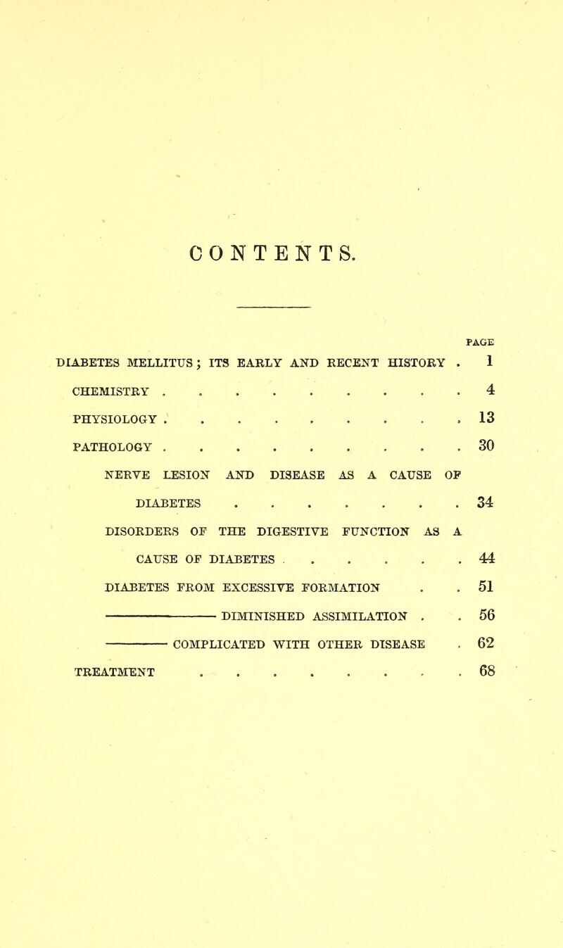 CONTENTS. PAGE DIABETES MELLITUS; ITS EARLY AND RECENT HISTORY . 1 CHEMISTRY . 4 PHYSIOLOGY . 13 PATHOLOGY 30 NERVE LESION AND DISEASE AS A CAUSE OP DIABETES ....... 34 DISORDERS OF THE DIGESTIVE FUNCTION AS A CAUSE OF DIABETES . . . . .44 DIABETES FROM EXCESSIVE FORMATION . . 51 DIMINISHED ASSIMILATION . . 56 COMPLICATED WITH OTHER DISEASE . 62 TREATMENT ........ 68