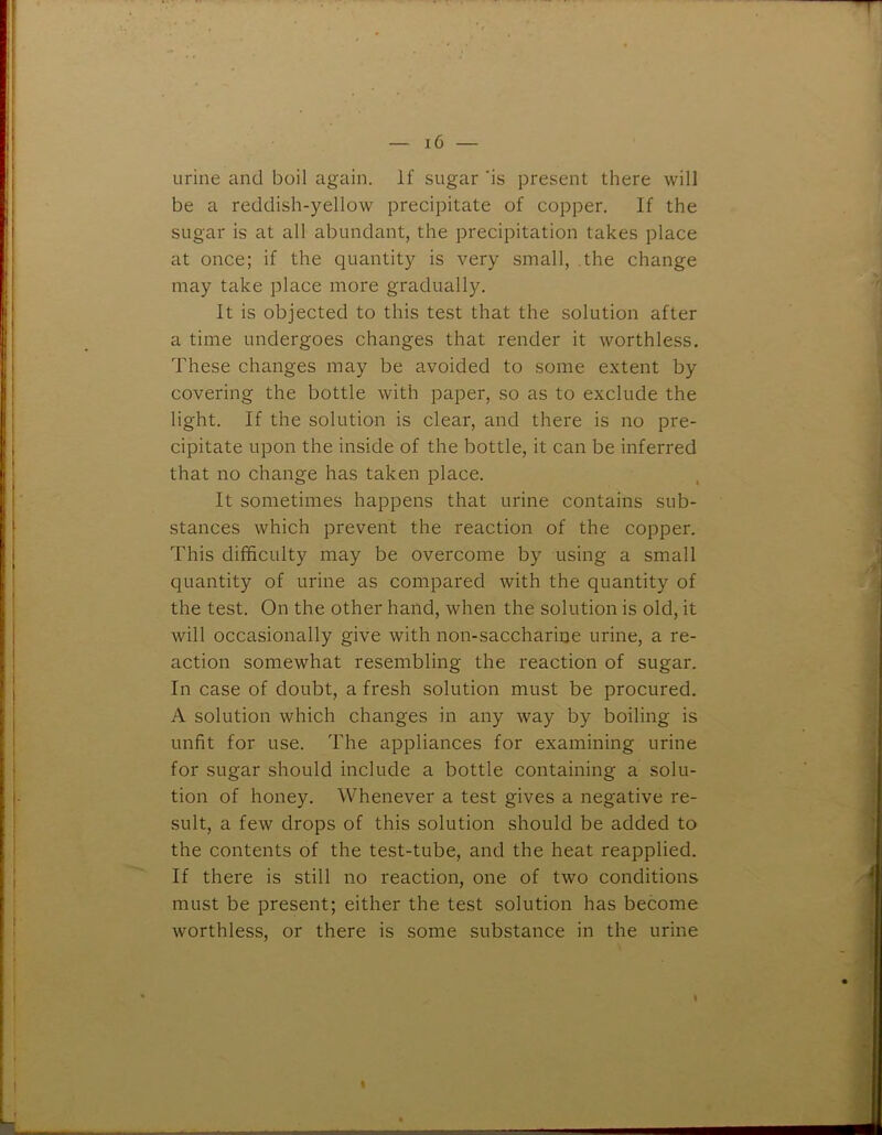 urine and boil again. If sugar 'is present there will be a reddish-yellow precipitate of copper. If the sugar is at all abundant, the precipitation takes place at once; if the quantity is very small, the change may take place more gradually. It is objected to this test that the solution after a time undergoes changes that render it worthless. These changes may be avoided to some extent by covering the bottle with paper, so as to exclude the light. If the solution is clear, and there is no pre- cipitate upon the inside of the bottle, it can be inferred that no change has taken place. It sometimes happens that urine contains sub- stances which prevent the reaction of the copper. This difficulty may be overcome by using a small quantity of urine as compared with the quantity of the test. On the other hand, when the solution is old, it will occasionally give with non-saccharine urine, a re- action somewhat resembling the reaction of sugar. In case of doubt, a fresh solution must be procured. A solution which changes in any way by boiling is unfit for use. The appliances for examining urine for sugar should include a bottle containing a solu- tion of honey. Whenever a test gives a negative re- sult, a few drops of this solution should be added to the contents of the test-tube, and the heat reapplied. If there is still no reaction, one of two conditions must be present; either the test solution has become worthless, or there is some substance in the urine