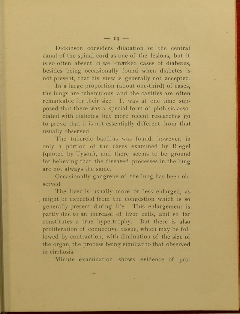 Dickinson considers dilatation of the central canal of the spinal cord as one of the lesions, but it is so often absent in well-mjrrked cases of diabetes, besides being occasionally found when diabetes is not present, that his view is generally not accepted. In a large proportion (about one-third) of cases, the lungs are tuberculous, and the cavities are often remarkable for their size. It was at one time sup- posed that there was a special form of phthisis asso- ciated with diabetes, but more recent researches go to prove that it is not essentially different from that usually observed. The tubercle bacillus was found, however, in only a portion of the cases examined by Riegel (quoted by Tyson), and there seems to be ground for believing that the diseased processes in the lung are not always the same. Occasionally gangrene of the lung has been ob- served. The liver is usually more or less enlarged, as might be expected from the congestion which is so generally present during life. This enlargement is partly due to an increase of liver cells, and so far constitutes a true hypertrophy. But there is also proliferation of connective tissue, which may be fol- lowed by contraction, with diminution of the size of the organ, the process being similiar to that observed in cirrhosis. Minute examination shows evidence of pro-