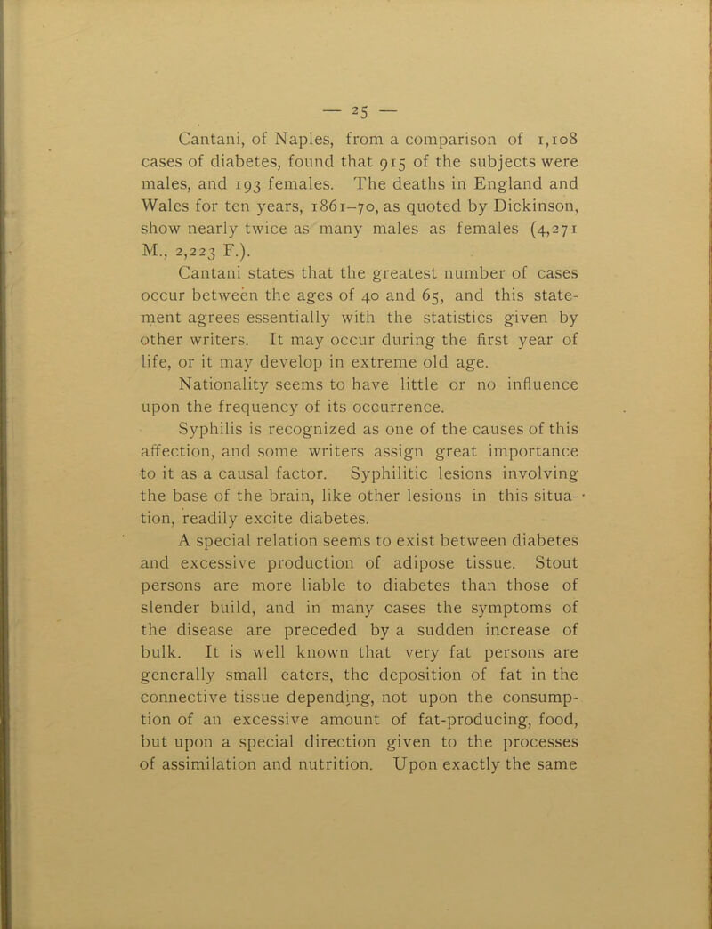 Cantani, of Naples, from a comparison of i,io8 cases of diabetes, found that 915 of the subjects were males, and 193 females. The deaths in England and Wales for ten years, 1861-70, as quoted by Dickinson, show nearly twice as many males as females (4,271 M., 2,223 F.). Cantani states that the greatest number of cases occur between the ages of 40 and 65, and this state- ment agrees essentially with the statistics given by other writers. It may occur during the first year of life, or it may develop in extreme old age. Nationality seems to have little or no influence upon the frequency of its occurrence. Syphilis is recognized as one of the causes of this affection, and some writers assign great importance to it as a causal factor. Syphilitic lesions involving the base of the brain, like other lesions in this situa- • tion, readily excite diabetes. A special relation seems to exist between diabetes and excessive production of adipose tissue. Stout persons are more liable to diabetes than those of slender build, and in many cases the symptoms of the disease are preceded by a sudden increase of bulk. It is well known that very fat persons are generally small eaters, the deposition of fat in the connective tissue depending, not upon the consump- tion of an excessive amount of fat-producing, food, but upon a special direction given to the processes of assimilation and nutrition. Upon exactly the same