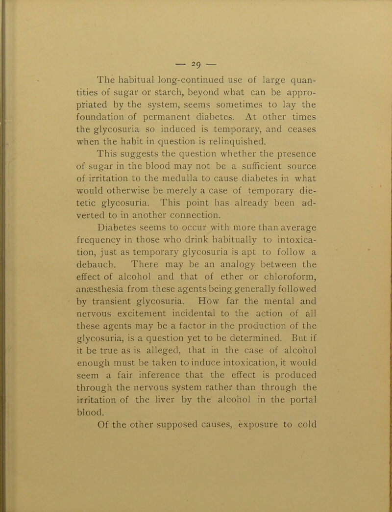 The habitual long-continued use of large quan- tities of sugar or starch, beyond what can be appro- priated by the system, seems sometimes to lay the foundation of permanent diabetes. At other times the glycosuria so induced is temporary, and ceases when the habit in question is relinquished. This suggests the question whether the presence of sugar in the blood may not be a sufficient source of irritation to the medulla to cause diabetes in what would otherwise be merely a case of temporary die- tetic glycosuria. This point has already been ad- verted to in another connection. Diabetes seems to occur with more than average frequency in those who drink habitually to intoxica- tion, just as temporary glycosuria is apt to follow a debauch. There may be an analogy between the effect of alcohol and that of ether or chloroform, anesthesia from these agents being generally followed by transient glycosuria. How far the mental and nervous excitement incidental to the action of all these agents may be a factor in the production of the glycosuria, is a question yet to be determined. But if it be true as is alleged, that in the case of alcohol enough must be taken to induce intoxication, it would seem a fair inference that the effect is produced through the nervous system rather than through the irritation of the liver by the alcohol in the portal blood. Of the other supposed cause.s, exposure to cold