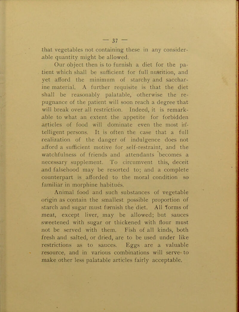 that vegetables not containing these in any consider- able quantity might be allowed. Our object then is to furnish a diet for the pa- tient which shall be sufficient for full nutrition, and yet afford the minimum of starchy and sacchar- ine material. A further requisite is that the diet shall be reasonably palatable, otherwise the re- pugnance of the patient will soon reach a degree that will break over all restriction. Indeed, it is remark- able to what an extent the appetite for forbidden articles of food will dominate even the most in- telligent persons. It is often the case that a full realization of the danger of indulgence does not afford a sufficient motive for self-restraint, and the watchfulness of friends and attendants becomes a necessary supplement. To circumvent this, deceit and falsehood may be resorted to; and a complete counterpart is afforded to the moral condition so familiar in morphine habitues. Animal food and such substances of vegetable origin as contain the smallest possible proportion of starch and sugar must furnish the diet. All forms of meat, except liver, may be allowed; but sauces sweetened with sugar or thickened with flour must not be served with them. Fish of all kinds, both fresh and salted, or dried, are to be used under like restrictions as to sauces. Eggs are a valuable resource, and in various combinations will serve* to make other less palatable articles fairly acceptable.