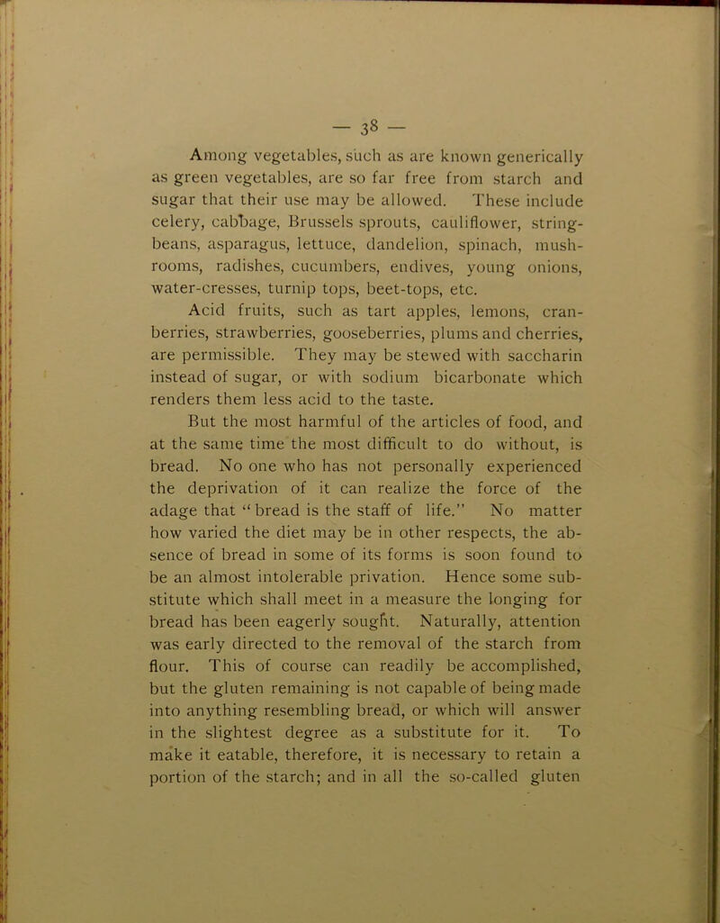 Among vegetables, such as are known generically as green vegetables, are so far free from starch and sugar that their use may be allowed. These include celery, cabbage, Brussels sprouts, cauliflower, string- beans, asparagus, lettuce, dandelion, spinach, mush- rooms, radishes, cucumbers, endives, young onions, water-cresses, turnip tops, beet-tops, etc. Acid fruits, such as tart apples, lemons, cran- berries, strawberries, gooseberries, plums and cherries, are permissible. They may be stewed with saccharin instead of sugar, or with sodium bicarbonate which renders them less acid to the taste. But the most harmful of the articles of food, and at the same time the most difficult to do without, is bread. No one who has not personally experienced the deprivation of it can realize the force of the adage that “ bread is the staff of life.” No matter how varied the diet may be in other respects, the ab- sence of bread in some of its forms is soon found to be an almost intolerable privation. Hence some sub- stitute which shall meet in a measure the longing for bread has been eagerly sought. Naturally, attention was early directed to the removal of the starch from flour. This of course can readily be accomplished, but the gluten remaining is not capable of being made into anything resembling bread, or which will answer in the slightest degree as a substitute for it. To make it eatable, therefore, it is necessary to retain a portion of the .starch; and in all the so-called gluten