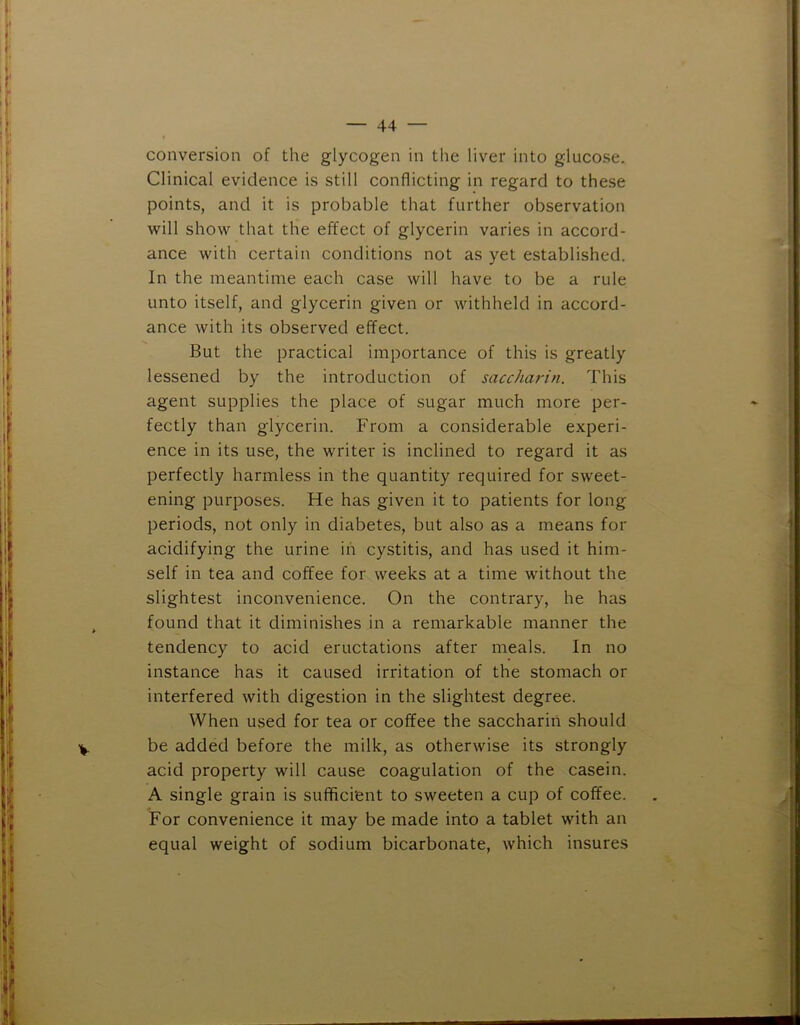 conversion of the glycogen in tlie liver into glucose. Clinical evidence is still conflicting in regard to these points, and it is probable that further observation will show that the effect of glycerin varies in accord- ance with certain conditions not as yet established. In the meantime each case will have to be a rule unto itself, and glycerin given or withheld in accord- ance with its observed effect. But the practical importance of this is greatly lessened by the introduction of saccharin. This agent supplies the place of sugar much more per- fectly than glycerin. From a considerable experi- ence in its use, the writer is inclined to regard it as perfectly harmless in the quantity required for sweet- ening purposes. He has given it to patients for long periods, not only in diabetes, but also as a means for acidifying the urine in cystitis, and has used it him- self in tea and coffee for weeks at a time without the slightest inconvenience. On the contrary, he has found that it diminishes in a remarkable manner the tendency to acid eructations after meals. In no instance has it caused irritation of the stomach or interfered with digestion in the slightest degree. When used for tea or coffee the saccharin should be added before the milk, as otherwise its strongly acid property will cause coagulation of the casein. A single grain is sufficient to sweeten a cup of coffee. For convenience it may be made into a tablet with an equal weight of sodium bicarbonate, which insures