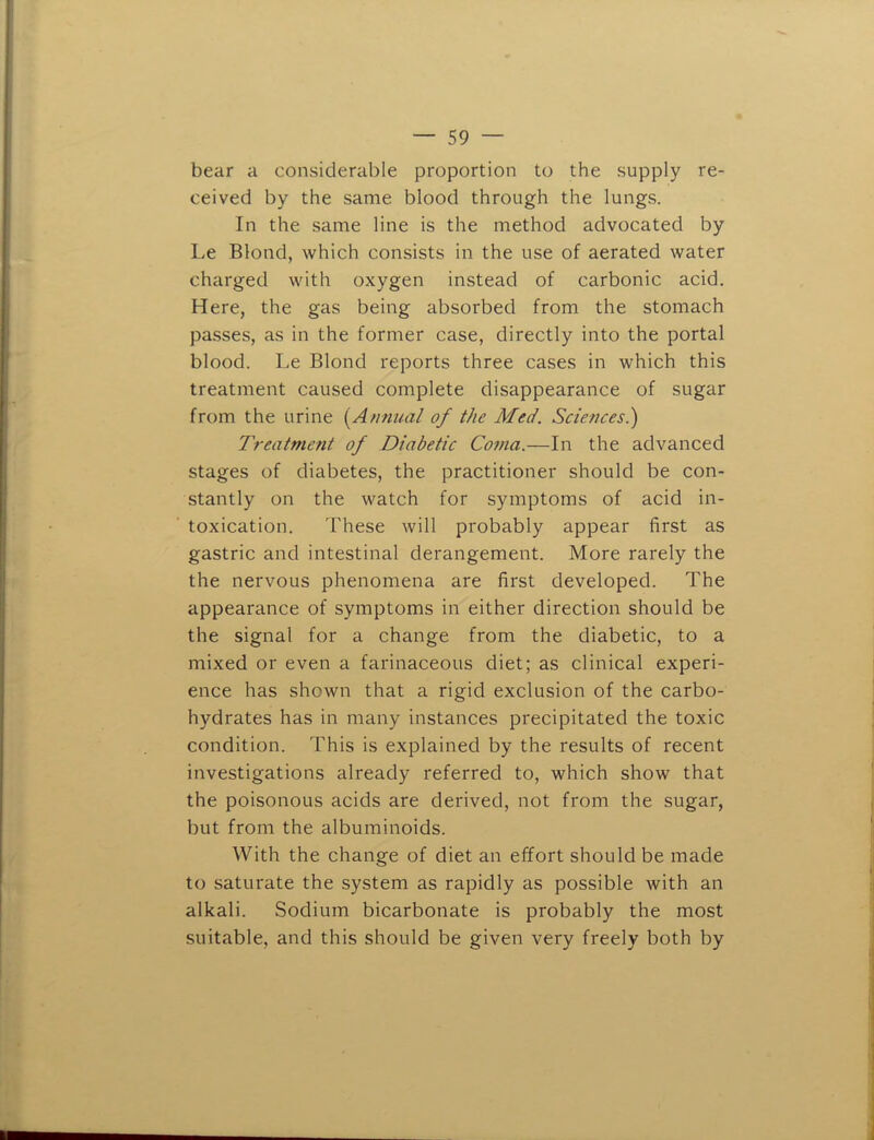 bear a considerable proportion to the supply re- ceived by the same blood through the lungs. In the same line is the method advocated by Le Blond, which consists in the use of aerated water charged with oxygen instead of carbonic acid. Here, the gas being absorbed from the stomach pa.sses, as in the former case, directly into the portal blood. Le Blond reports three cases in which this treatment caused complete disappearance of sugar from the urine {^Annual of the Med. Sciences.) Treatment of Diabetic Coma.—In the advanced stages of diabetes, the practitioner should be con- stantly on the watch for symptoms of acid in- toxication. These will probably appear first as gastric and intestinal derangement. More rarely the the nervous phenomena are first developed. The appearance of symptoms in either direction should be the signal for a change from the diabetic, to a mixed or even a farinaceous diet; as clinical experi- ence has shown that a rigid exclusion of the carbo- hydrates has in many instances precipitated the toxic condition. This is explained by the results of recent investigations already referred to, which show that the poisonous acids are derived, not from the sugar, but from the albuminoids. With the change of diet an effort should be made to saturate the system as rapidly as possible with an alkali. Sodium bicarbonate is probably the most suitable, and this should be given very freely both by