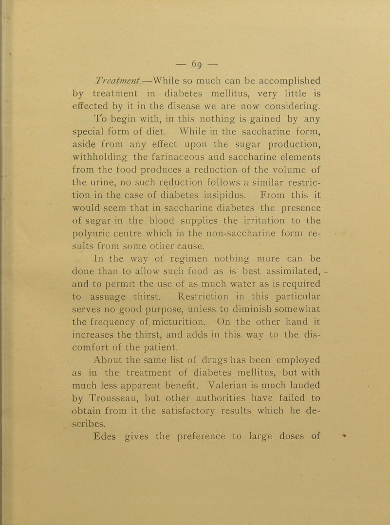 Treatment.—While so much can be accomplished by treatment in diabetes mellitus, very little is effected by it in the disease we are now considering. To begin with, in this nothing is gained by any special form of diet. While in the saccharine form, aside from any effect upon the sugar production, withholding the farinaceous and saccharine elements from the food produces a reduction of the volume of the urine, no such reduction follows a similar restric- tion in the case of diabetes insipidus. From this it would seem that in saccharine diabetes the presence of sugar in the blood supplies the irritation to the polyuric centre which in the non-saccharine form re- sults from some other cause. In the way of regimen nothing more can be done than to allow such food as is best assimilated, - and to permit the use of as much water as is required to assuage thirst. Restriction in this particular serves no good purpose, unless to diminish somewhat the frequency of. micturition. On the other hand it increases the thirst, and adds in this wav to the dis- comfort of the patient. About the same list of drugs has been employed as in the treatment of diabetes mellitus, but with much less apparent benefit. Valerian is much lauded by Trousseau, but other authorities have failed to obtain from it the satisfactory results which he de- scribes. Edes gives the preference to large doses of