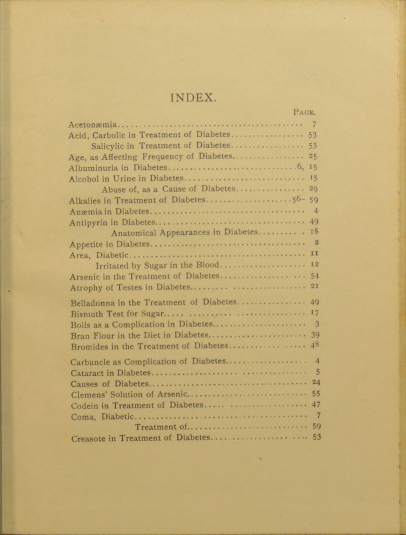 INDEX. Page. Acetonaemia 7 Acid, Carbolic in Treatment of Diabetes 53 Salicylic in Treatment of Diabetes 53 Age, as Affecting Frequency of Diabetes 25 Albuminuria in Diabetes 6. 15 Alcohol in Urine in Diabetes 15 Abuse of, as a Cause of Diabetes 29 Alkalies in Treatment of Diabetes 56- 59 Ana:miain Diabetes 4 Antipyrin in Diabetes 49 Anatomical Appearances in Diabetes 18 Appetite in Diabetes 2 Area, Diabetic Irritated by Sugar in the Blood 12 Arsenic in the Treatment of Diabetes 54 Atrophy of Testes in Diabetes 21 Belladonna in the Treatment of Diabetes 49 Bismuth Test for Sugar Boils as a Complication in Diabetes 3 Bran Flour in the Diet in Diabetes 39 Bromides in the Treatment of Diabetes 48 Carbuncle as Complication of Diabetes 4 Cataract in Diabetes 5 Causes of Diabetes ^4 Clemens' Solution of Arsenic 55 Codein in Treatment of Diabetes 47 Coma, Diabetic 7 Treatment of 59 Creasoie in Treatment of Diabetes 53