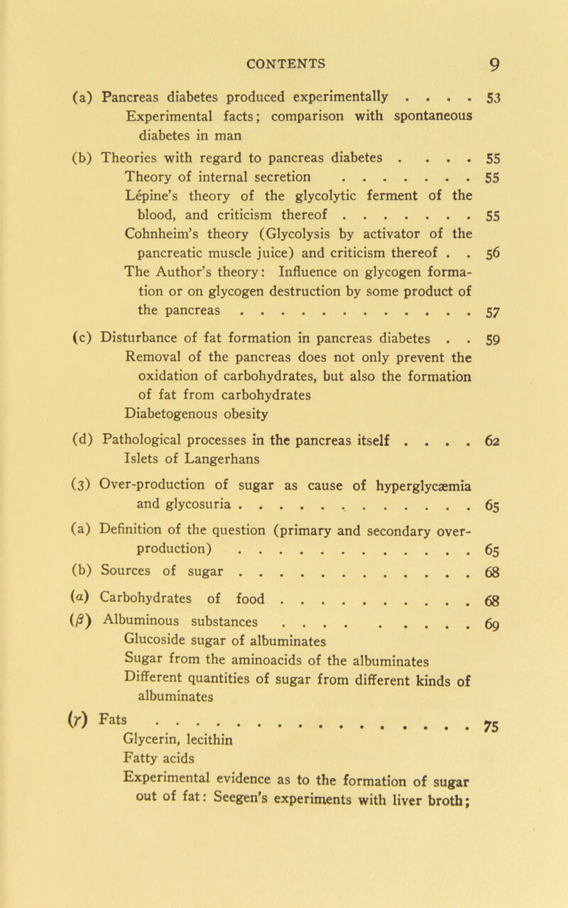 (a) Pancreas diabetes produced experimentally .... 53 Experimental facts; comparison with spontaneous diabetes in man (b) Theories with regard to pancreas diabetes . ... 55 Theory of internal secretion 55 Lepine’s theory of the glycolytic ferment of the blood, and criticism thereof 55 Cohnheim’s theory (Glycolysis by activator of the pancreatic muscle juice) and criticism thereof . . 56 The Author’s theory: Influence on glycogen forma- tion or on glycogen destruction by some product of the pancreas 57 (c) Disturbance of fat formation in pancreas diabetes . . 59 Removal of the pancreas does not only prevent the oxidation of carbohydrates, but also the formation of fat from carbohydrates Diabetogenous obesity (d) Pathological processes in the pancreas itself .... 62 Islets of Langerhans (3) Over-production of sugar as cause of hyperglycaemia and glycosuria 65 (a) Definition of the question (primary and secondary over- production) 65 (b) Sources of sugar 68 (a) Carbohydrates of food 68 (y5) Albuminous substances 69 Glucoside sugar of albuminates Sugar from the aminoacids of the albuminates Different quantities of sugar from different kinds of albuminates (r) Fats Glycerin, lecithin Fatty acids Experimental evidence as to the formation of sugar out of fat: Seegen’s experiments with liver broth;