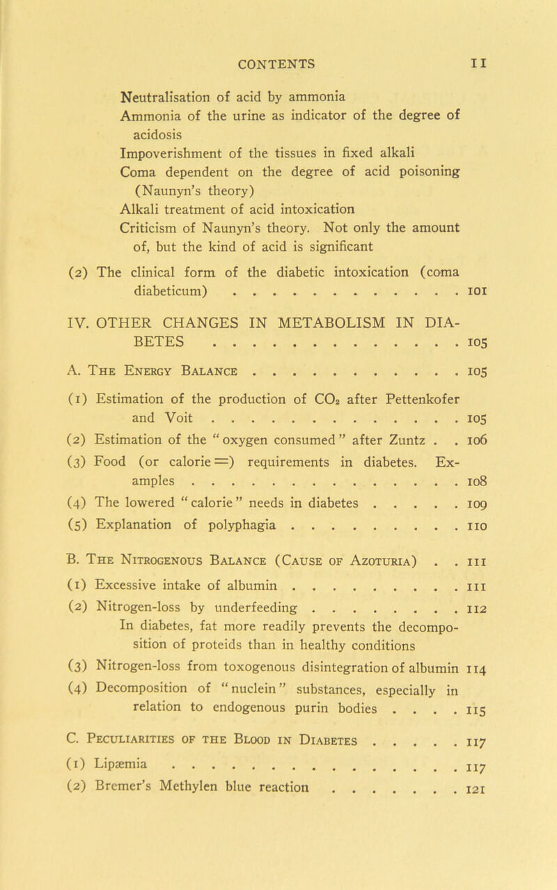 Neutralisation of acid by ammonia Ammonia of the urine as indicator of the degree of acidosis Impoverishment of the tissues in fixed alkali Coma dependent on the degree of acid poisoning (Naunyn’s theory) Alkali treatment of acid intoxication Criticism of Naunyn’s theory. Not only the amount of, but the kind of acid is significant (2) The clinical form of the diabetic intoxication (coma diabeticum) lOi IV. OTHER CHANGES IN METABOLISM IN DIA- BETES 105 A. The Energy Balance 105 (1) Estimation of the production of CO2 after Pettenkofer and Voit 105 (2) Estimation of the “oxygen consumed” after Zuntz . . 106 (3) Food (or calorie =) requirements in diabetes. Ex- amples 108 (4) The lowered “ calorie ” needs in diabetes 109 (5) Explanation of polyphagia no B. The Nitrogenous Balance (Cause of Azoturia) . .111 (1) Excessive intake of albumin in (2) Nitrogen-loss by underfeeding 112 In diabetes, fat more readily prevents the decompo- sition of proteids than in healthy conditions (3) Nitrogen-loss from toxogenous disintegration of albumin 114 (4) Decomposition of “nuclein” substances, especially in relation to endogenous purin bodies . . , .115 . . .117 . . .117 C. Peculiarities of the Blood in Diabetes . . (1) Lipaemia (2) Bremer’s Methylen blue reaction . . . . 121