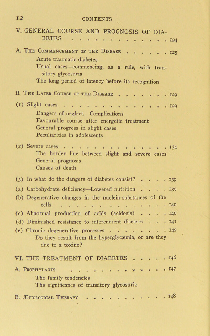 V. GENERAL COURSE AND PROGNOSIS OF DIA- BETES 124 A. The Commencement of the Disease 125 Acute traumatic diabetes Usual cases—commencing, as a rule, with tran- sitory glycosuria The long period of latency before its recognition B. The Later Course of the Disease .... (l) Slight cases Dangers of neglect. Complications Favourable course after energetic treatment General progress in slight cases Peculiarities in adolescents (2) Severe cases 134 The border line between slight and severe cases General prognosis Causes of death (3) In what do the dangers of diabetes consist? .... 139 (a) Carbohydrate deficiency—^Lowered nutrition . . . .139 (b) Degenerative changes in the nuclein-substances of the cells 140 (c) Abnormal production of acids (acidosis) . . . .140 (d) Diminished resistance to intercurrent diseases . . . 141 (e) Chronic degenerative processes 142 Do they result from the hyperglycsemia, or are they due to a toxine? VI. THE TREATMENT OF DIABETES 146 A. Prophylaxis « . . • 147 The family tendencies The significance of transitory glycosuria . 148 B. .(Etiological Therapy