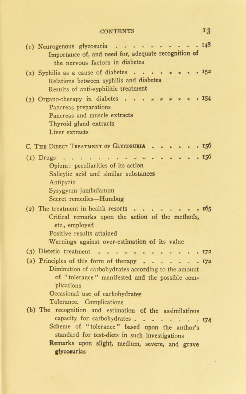 (1) Neurogenous glycosuria 148 Importance of, and need for, adequate recognition of the nervous factors in diabetes (2) Syphilis as a cause of diabetes . . . . « » . 152 Relations between syphilis and diabetes Results of anti-syphilitic treatment (3) Organo-therapy in diabetes . . . :*i c» m « ;•> • 1S4 Pancreas preparations Pancreas and muscle extracts Thyroid gland extracts Liver extracts C. The Direct Treatment of Glycosxjma 156 (i) Drugs 156 Opium: peculiarities of its action Salicylic acid and similar substances Antipyrin Syzygyum jambulanum Secret remedies—Humbug (2) The treatment in health resorts 165 Critical remarks upon the action of the method^, etc., employed Positive results attained Warnings against over-estimation of its value (3) Dietetic treatment 172 (a) Principles of this form of therapy 172 Diminution of carbohydrates according to the amount of “tolerance” manifested and the possible com- plications Occasional use of carbohydrates Tolerance. Complications (b) The recognition and estimation of the assimilations capacity for carbohydrates 174 Scheme of “tolerance” based upon the author’s standard for test-diets in such investigations Remarks upon slight, medium, severe, and grave glycoturias