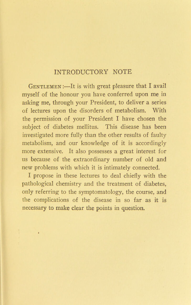 INTRODUCTORY NOTE Gentlemen :—It is with great pleasure that I avail myself of the honour you have conferred upon me in asking me, through your President, to deliver a series of lectures upon the disorders of metabolism. With the permission of your President I have chosen the subject of diabetes mellitus. This disease has been investigated more fully than the other results of faulty metabolism, and our knowledge of it is accordingly more extensive. It also possesses a great interest for us because of the extraordinary number of old and new problems with which it is intimately connected. I propose in these lectures to deal chiefly with the pathological chemistry and the treatment of diabetes, only referring to the symptomatology, the course, and the complications of the disease in so far as it is necessary to make clear the points in question.