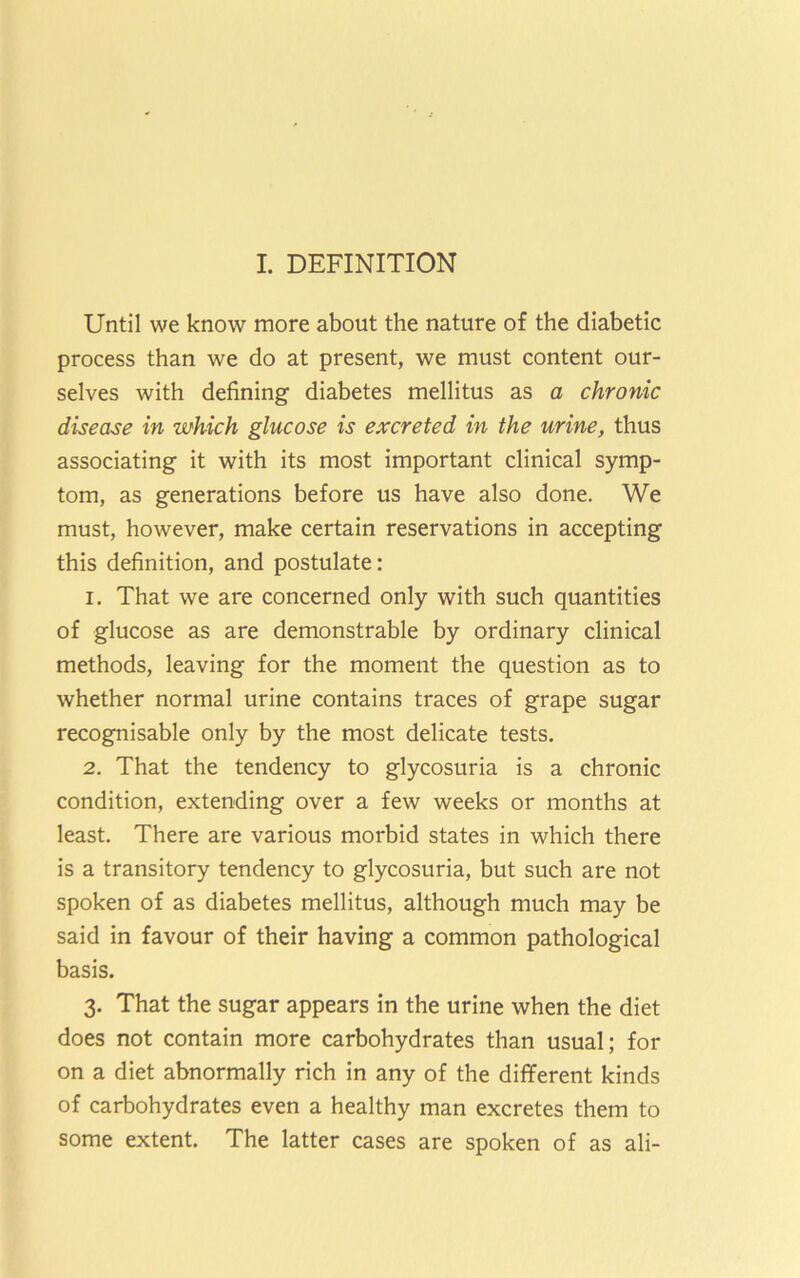 I. DEFINITION Until we know more about the nature of the diabetic process than we do at present, we must content our- selves with defining diabetes mellitus as a chronic disease in which glucose is excreted in the urine, thus associating it with its most important clinical symp- tom, as generations before us have also done. We must, however, make certain reservations in accepting this definition, and postulate: 1. That we are concerned only with such quantities of glucose as are demonstrable by ordinary clinical methods, leaving for the moment the question as to whether normal urine contains traces of grape sugar recognisable only by the most delicate tests. 2. That the tendency to glycosuria is a chronic condition, extending over a few weeks or months at least. There are various morbid states in which there is a transitory tendency to glycosuria, but such are not spoken of as diabetes mellitus, although much may be said in favour of their having a common pathological basis. 3. That the sugar appears in the urine when the diet does not contain more carbohydrates than usual; for on a diet abnormally rich in any of the different kinds of carbohydrates even a healthy man excretes them to some extent. The latter cases are spoken of as ali-