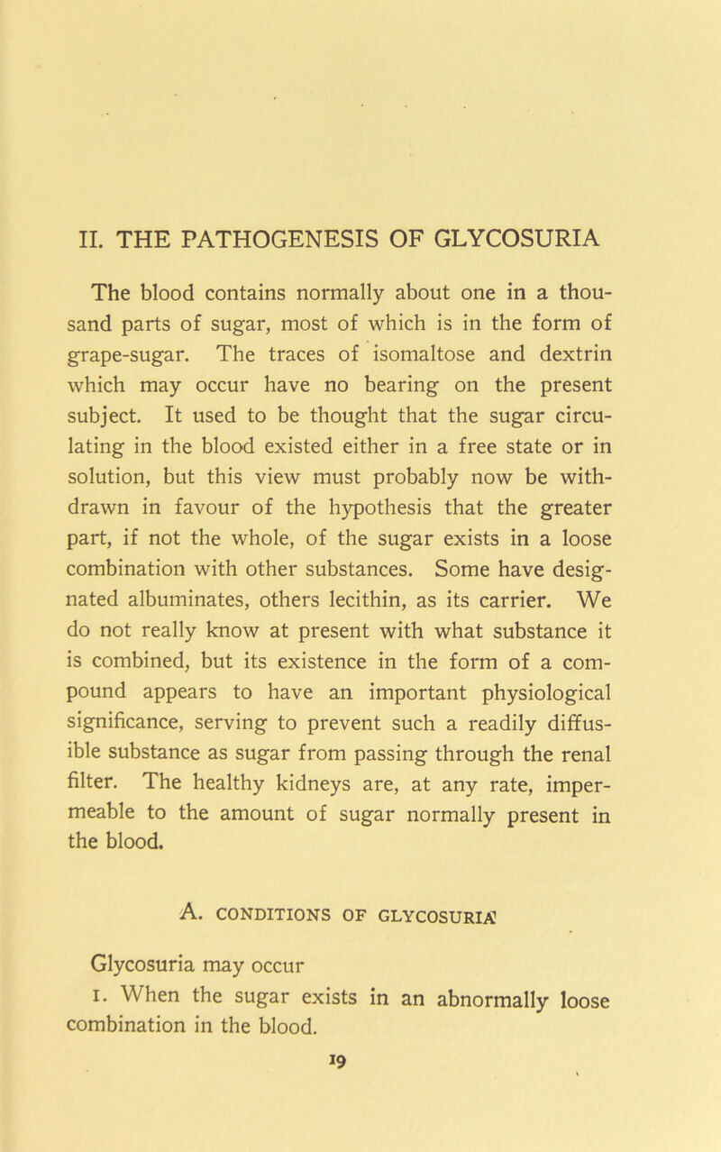 II. THE PATHOGENESIS OF GLYCOSURIA The blood contains normally about one in a thou- sand parts of sugar, most of which is in the form of grape-sugar. The traces of isomaltose and dextrin which may occur have no bearing on the present subject. It used to be thought that the sugar circu- lating in the blood existed either in a free state or in solution, but this view must probably now be with- drawn in favour of the hypothesis that the greater part, if not the whole, of the sugar exists in a loose combination with other substances. Some have desig- nated albuminates, others lecithin, as its carrier. We do not really know at present with what substance it is combined, but its existence in the form of a com- pound appears to have an important physiological significance, serving to prevent such a readily diffus- ible substance as sugar from passing through the renal filter. The healthy kidneys are, at any rate, imper- meable to the amount of sugar normally present in the blood. A. CONDITIONS OF GLYCOSURIA] Glycosuria may occur I. When the sugar exists in an abnormally loose combination in the blood.