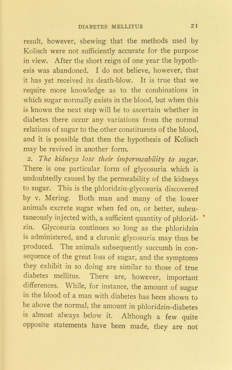 result, however, shewing that the methods used by Kolisch were not sufficiently accurate for the purpose in view. After the short reign of one year the hypoth- esis was abandoned. I do not believe, however, that it has yet received its death-blow. It is true that we require more knowledge as to the combinations in which sugar normally exists in the blood, but when this is known the next step will be to ascertain whether in diabetes there occur any variations from the normal relations of sugar to the other constituents of the blood, and it is possible that then the hypothesis of Kolisch may be revived in another form. 2. The kidneys lose their impermeability to sugar. There is one particular form of glycosuria which is undoubtedly caused by the permeability of the kidneys to sugar. This is the phloridzin-glycosuria discovered by V. Mering, Both man and many of the lower animals excrete sugar when fed on, or better, subcu- taneously injected with, a sufficient quantity of phlorid- ' zin. Glycosuria continues so long as the phloridzin is administered, and a chronic glycosuria may thus be produced. The animals subsequently succumb in con- sequence of the great loss of sugar, and the symptoms they exhibit in so doing are similar to those of true diabetes mellitus. There are, however, important differences. While, for instance, the amount of sugar in the blood of a man with diabetes has been shown to be above the normal, the amount in phloridzin-diabetes is almost always below it. Although a few quite opposite statements have been made, they are not