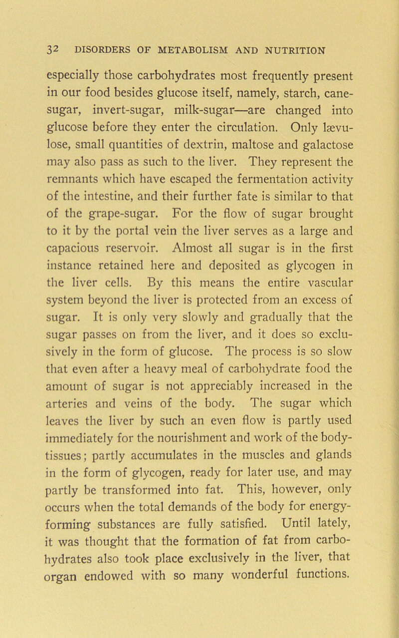 especially those carbohydrates most frequently present in our food besides glucose itself, namely, starch, cane- sugar, invert-sugar, milk-sugar—are changed into glucose before they enter the circulation. Only Isevu- lose, small quantities of dextrin, maltose and galactose may also pass as such to the liver. They represent the remnants which have escaped the fermentation activity of the intestine, and their further fate is similar to that of the grape-sugar. For the flow of sugar brought to it by the portal vein the liver serves as a large and capacious reservoir. Almost all sugar is in the first instance retained here and deposited as glycogen in the liver cells. By this means the entire vascular system beyond the liver is protected from an excess of sugar. It is only very slowly and gradually that the sugar passes on from the liver, and it does so exclu- sively in the form of glucose. The process is so slow that even after a heavy meal of carbohydrate food the amount of sugar is not appreciably increased in the arteries and veins of the body. The sugar which leaves the liver by such an even flow is partly used immediately for the nourishment and work of the body- tissues; partly accumulates in the muscles and glands in the form of glycogen, ready for later use, and may partly be transformed into fat. This, however, only occurs when the total demands of the body for energy- forming substances are fully satisfied. Until lately, it was thought that the formation of fat from carbo- hydrates also took place exclusively in the liver, that organ endowed with so many wonderful functions.