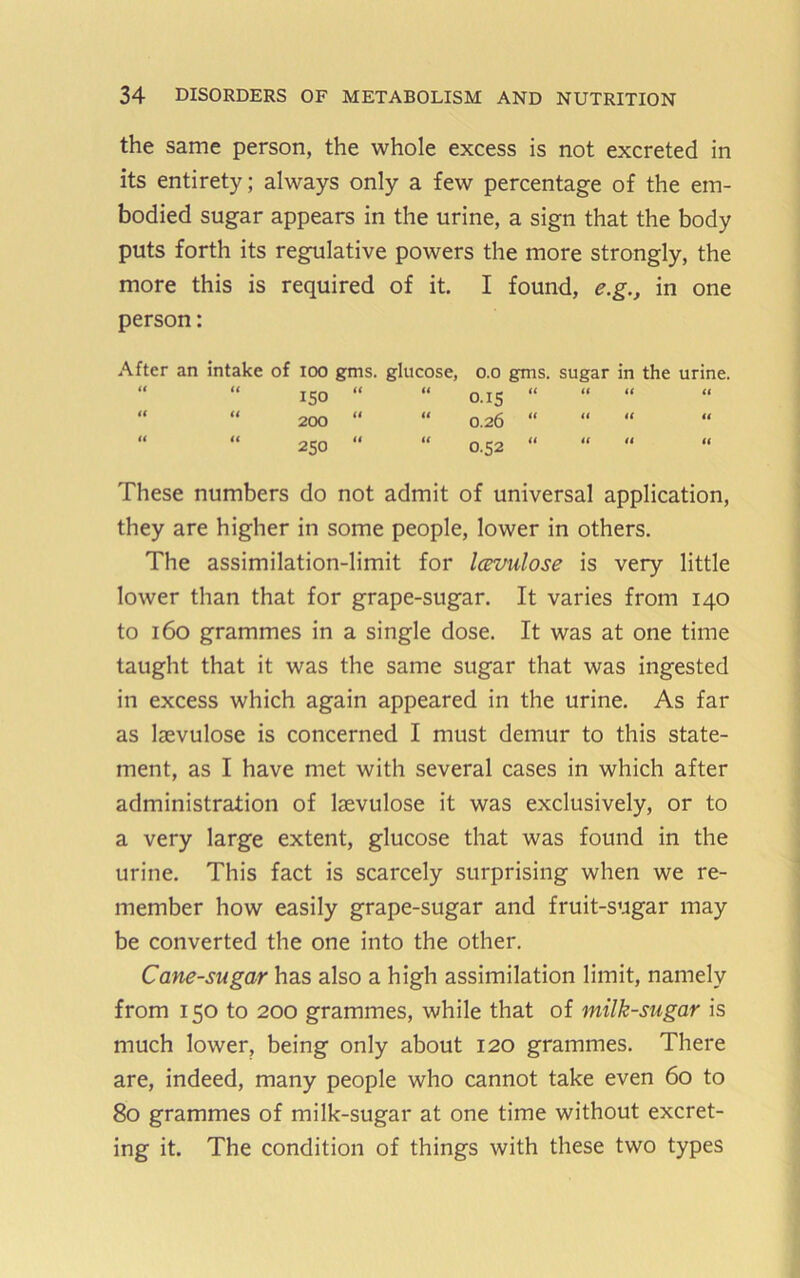 the same person, the whole excess is not excreted in its entirety; always only a few percentage of the em- bodied sugar appears in the urine, a sign that the body puts forth its regulative powers the more strongly, the more this is required of it. I found, e.g., in one person: After an intake of loo gms. glucose, o.o gms. sugar in the urine. “ “ ISO “ “ o.is “ “ “ “ “ “ 200 “ “ 0.26 “ “ “ “ “ 250 “ “ 0.52 “ These numbers do not admit of universal application, they are higher in some people, lower in others. The assimilation-limit for IcBVulose is very little lower than that for grape-sugar. It varies from 140 to 160 grammes in a single dose. It was at one time taught that it was the same sugar that was ingested in excess which again appeared in the urine. As far as laevulose is concerned I must demur to this state- ment, as I have met with several cases in which after administration of Isevulose it was exclusively, or to a very large extent, glucose that was found in the urine. This fact is scarcely surprising when we re- member how easily grape-sugar and fruit-sugar may be converted the one into the other. Cane-sugar has also a high assimilation limit, namely from 150 to 200 grammes, while that of milk-stigar is much lower, being only about 120 grammes. There are, indeed, many people who cannot take even 60 to 80 grammes of milk-sugar at one time without excret- ing it. The condition of things with these two types