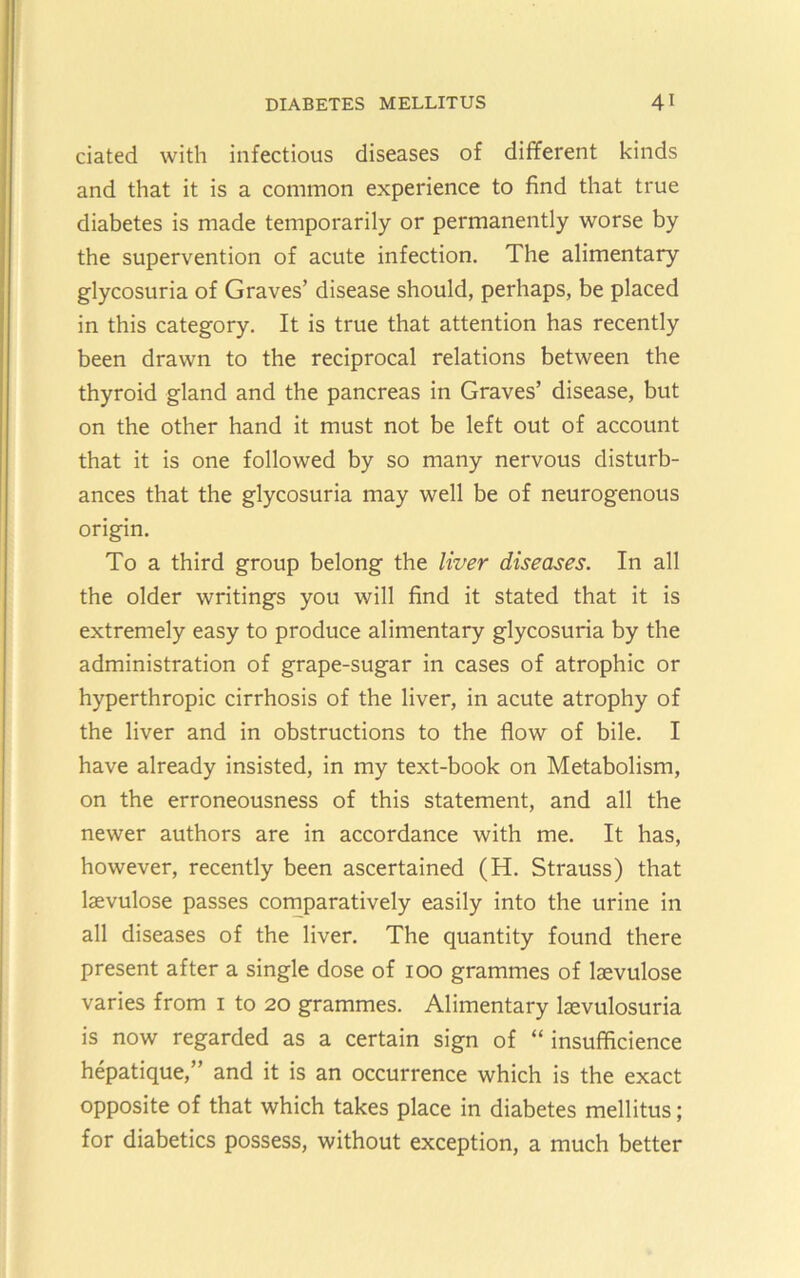 ciated with infectious diseases of different kinds and that it is a common experience to find that true diabetes is made temporarily or permanently worse by the supervention of acute infection. The alimentary glycosuria of Graves’ disease should, perhaps, be placed in this category. It is true that attention has recently been drawn to the reciprocal relations between the thyroid gland and the pancreas in Graves’ disease, but on the other hand it must not be left out of account that it is one followed by so many nervous disturb- ances that the glycosuria may well be of neurogenous origin. To a third group belong the liver diseases. In all the older writings you will find it stated that it is extremely easy to produce alimentary glycosuria by the administration of grape-sugar in cases of atrophic or hyperthropic cirrhosis of the liver, in acute atrophy of the liver and in obstructions to the flow of bile, I have already insisted, in my text-book on Metabolism, on the erroneousness of this statement, and all the newer authors are in accordance with me. It has, however, recently been ascertained (H, Strauss) that laevulose passes cornparatively easily into the urine in all diseases of the liver. The quantity found there present after a single dose of 100 grammes of laevulose varies from i to 20 grammes. Alimentary laevulosuria is now regarded as a certain sign of “ insufficience hepatique,” and it is an occurrence which is the exact opposite of that which takes place in diabetes mellitus; for diabetics possess, without exception, a much better